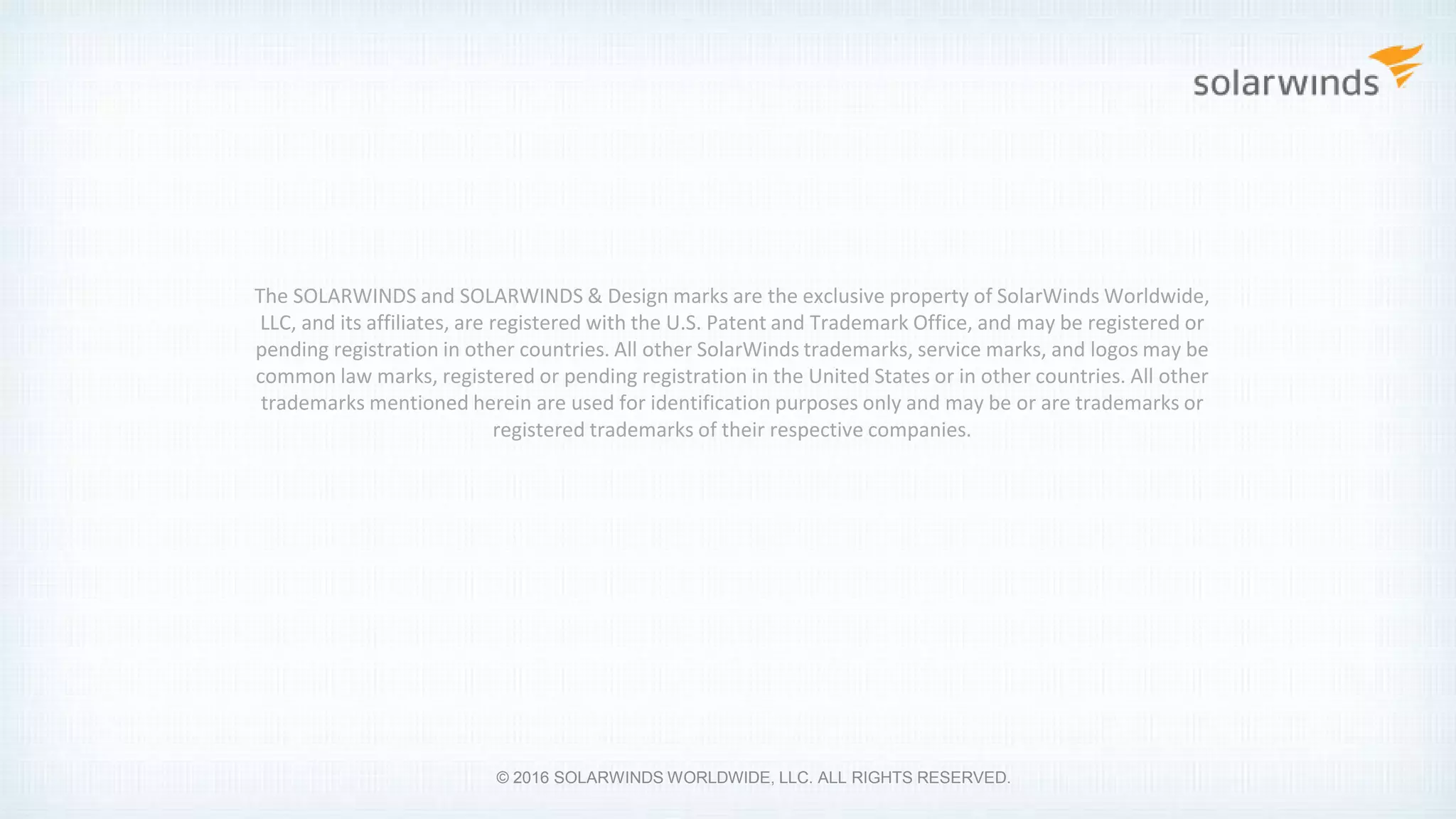 The SOLARWINDS and SOLARWINDS & Design marks are the exclusive property of SolarWinds Worldwide,
LLC, and its affiliates, are registered with the U.S. Patent and Trademark Office, and may be registered or
pending registration in other countries. All other SolarWinds trademarks, service marks, and logos may be
common law marks, registered or pending registration in the United States or in other countries. All other
trademarks mentioned herein are used for identification purposes only and may be or are trademarks or
registered trademarks of their respective companies.
© 2016 SOLARWINDS WORLDWIDE, LLC. ALL RIGHTS RESERVED.
 