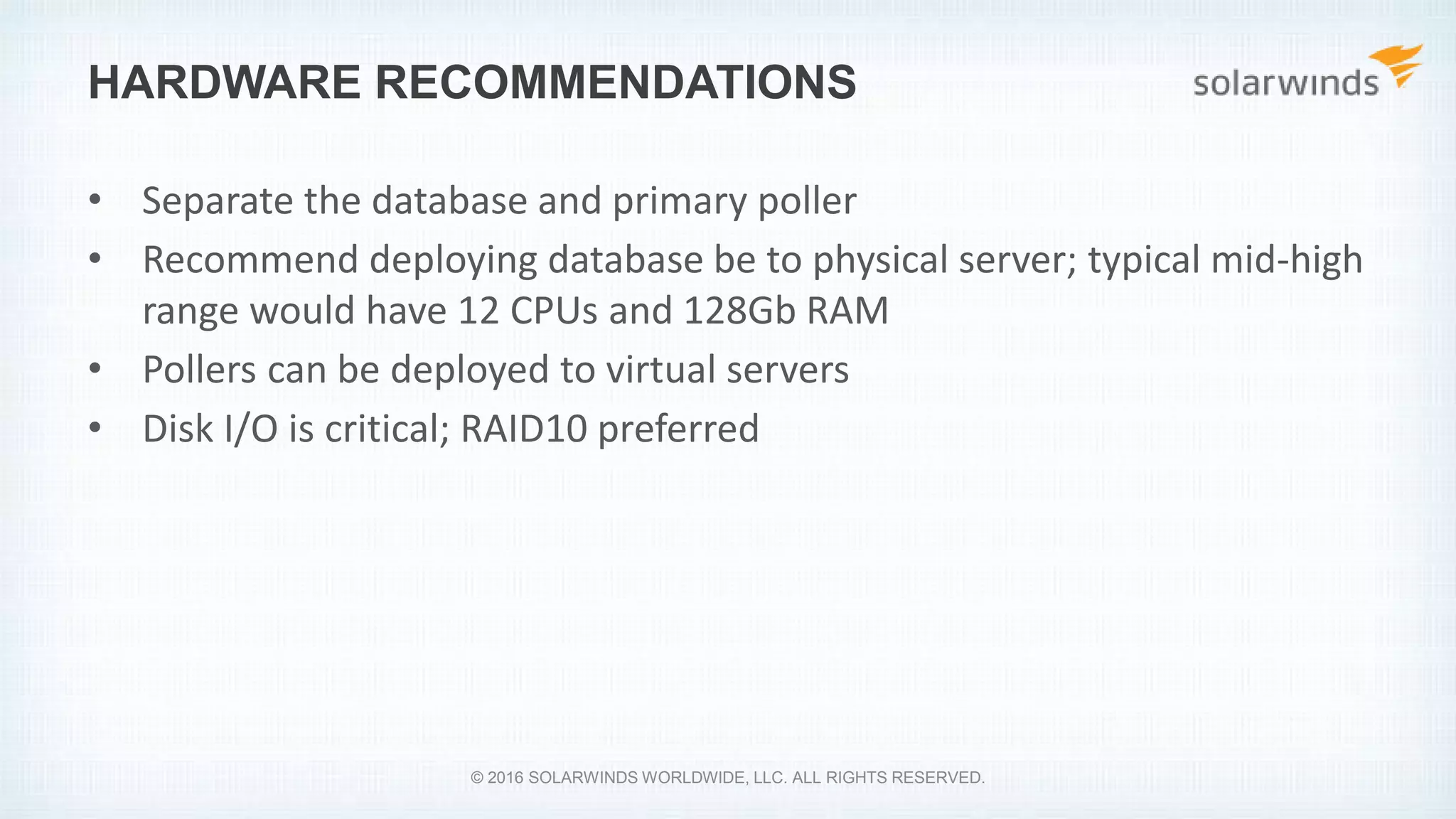 HARDWARE RECOMMENDATIONS
• Separate the database and primary poller
• Recommend deploying database be to physical server; typical mid-high
range would have 12 CPUs and 128Gb RAM
• Pollers can be deployed to virtual servers
• Disk I/O is critical; RAID10 preferred
© 2016 SOLARWINDS WORLDWIDE, LLC. ALL RIGHTS RESERVED.
 