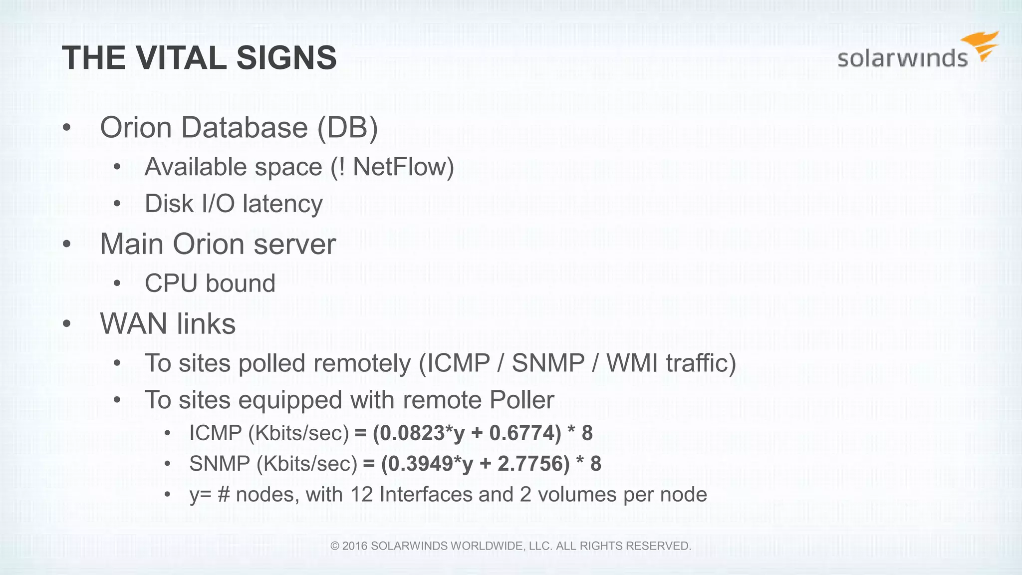 THE VITAL SIGNS
• Orion Database (DB)
• Available space (! NetFlow)
• Disk I/O latency
• Main Orion server
• CPU bound
• WAN links
• To sites polled remotely (ICMP / SNMP / WMI traffic)
• To sites equipped with remote Poller
• ICMP (Kbits/sec) = (0.0823*y + 0.6774) * 8
• SNMP (Kbits/sec) = (0.3949*y + 2.7756) * 8
• y= # nodes, with 12 Interfaces and 2 volumes per node
© 2016 SOLARWINDS WORLDWIDE, LLC. ALL RIGHTS RESERVED.
 