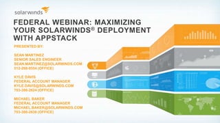 FEDERAL WEBINAR: MAXIMIZING
YOUR SOLARWINDS® DEPLOYMENT
WITH APPSTACK
PRESENTED BY:
SEAN MARTINEZ
SENIOR SALES ENGINEER
SEAN.MARTINEZ@SOLARWINDS.COM
512-268-9554 (OFFICE)
KYLE DAVIS
FEDERAL ACCOUNT MANAGER
KYLE.DAVIS@SOLARWINDS.COM
703-386-2624 (OFFICE)
MICHAEL BAKER
FEDERAL ACCOUNT MANAGER
MICHAEL.BAKER@SOLARWINDS.COM
703-386-2636 (OFFICE)
 