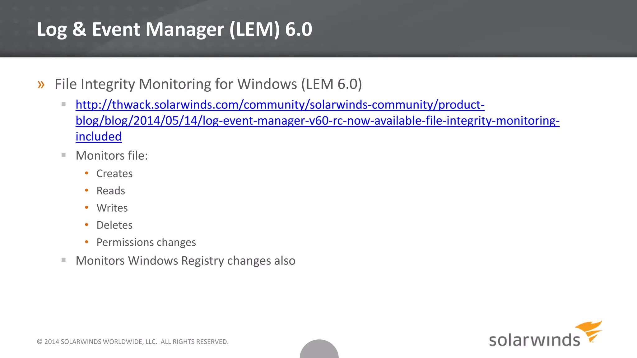 © 2014 SOLARWINDS WORLDWIDE, LLC. ALL RIGHTS RESERVED.
Log & Event Manager (LEM) 6.0
» File Integrity Monitoring for Windows (LEM 6.0)
 http://thwack.solarwinds.com/community/solarwinds-community/product-
blog/blog/2014/05/14/log-event-manager-v60-rc-now-available-file-integrity-monitoring-
included
 Monitors file:
• Creates
• Reads
• Writes
• Deletes
• Permissions changes
 Monitors Windows Registry changes also
 