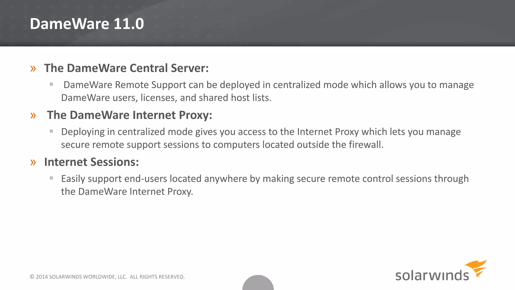 © 2014 SOLARWINDS WORLDWIDE, LLC. ALL RIGHTS RESERVED.
DameWare 11.0
» The DameWare Central Server:
 DameWare Remote Support can be deployed in centralized mode which allows you to manage
DameWare users, licenses, and shared host lists.
» The DameWare Internet Proxy:
 Deploying in centralized mode gives you access to the Internet Proxy which lets you manage
secure remote support sessions to computers located outside the firewall.
» Internet Sessions:
 Easily support end-users located anywhere by making secure remote control sessions through
the DameWare Internet Proxy.
 