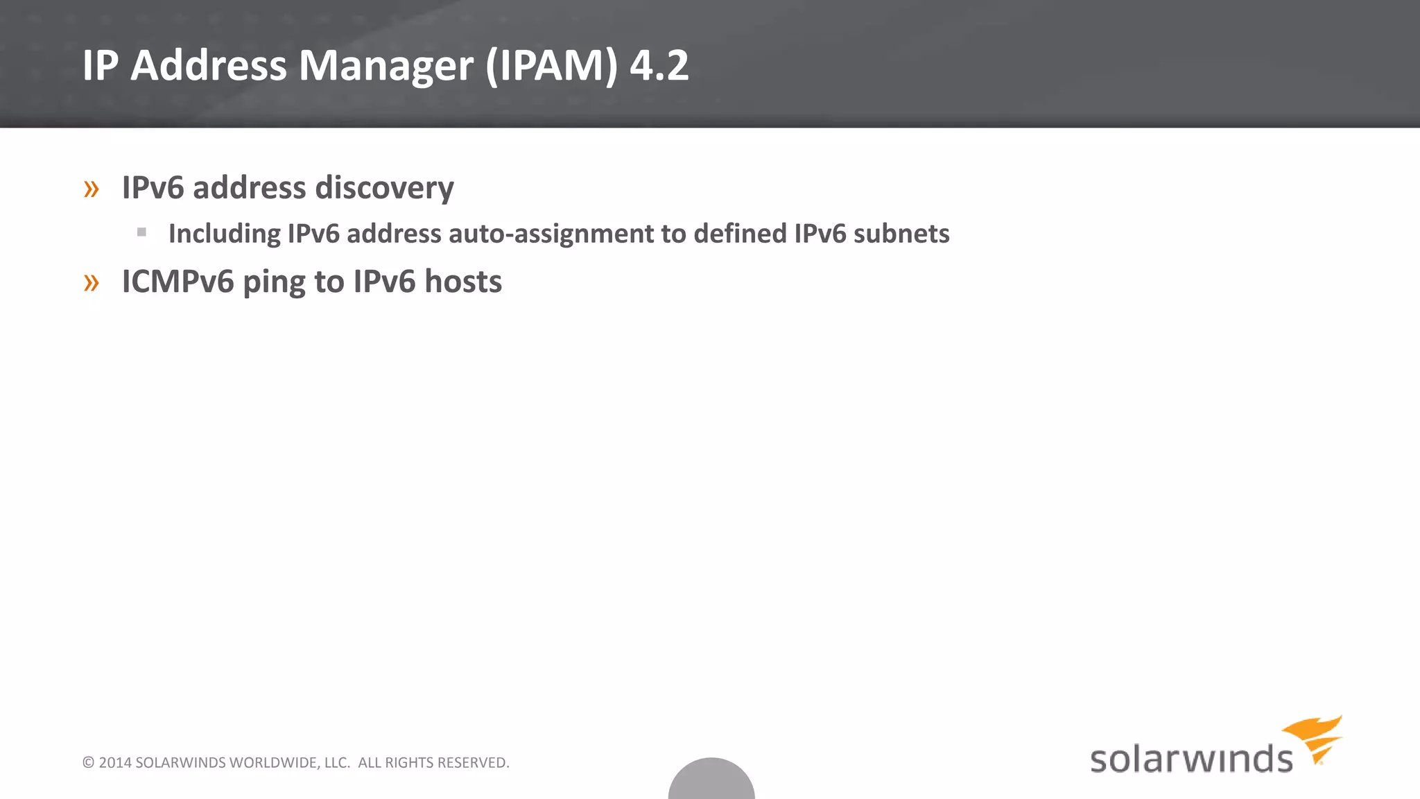 © 2014 SOLARWINDS WORLDWIDE, LLC. ALL RIGHTS RESERVED.
IP Address Manager (IPAM) 4.2
» IPv6 address discovery
 Including IPv6 address auto-assignment to defined IPv6 subnets
» ICMPv6 ping to IPv6 hosts
 
