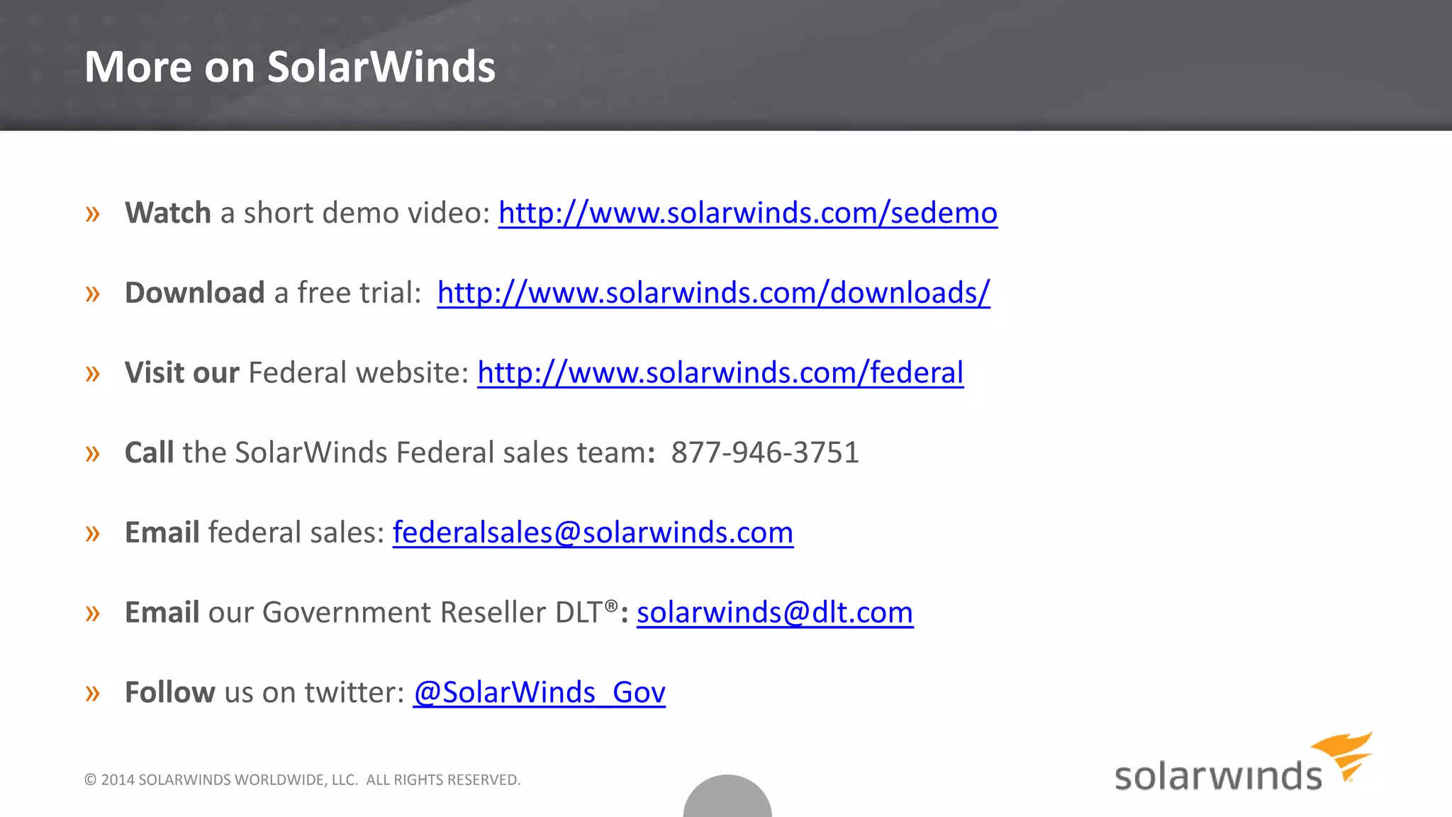 © 2014 SOLARWINDS WORLDWIDE, LLC. ALL RIGHTS RESERVED.
More on SolarWinds
» Watch a short demo video: http://www.solarwinds.com/sedemo
» Download a free trial: http://www.solarwinds.com/downloads/
» Visit our Federal website: http://www.solarwinds.com/federal
» Call the SolarWinds Federal sales team: 877-946-3751
» Email federal sales: federalsales@solarwinds.com
» Email our Government Reseller DLT®: solarwinds@dlt.com
» Follow us on twitter: @SolarWinds_Gov
 