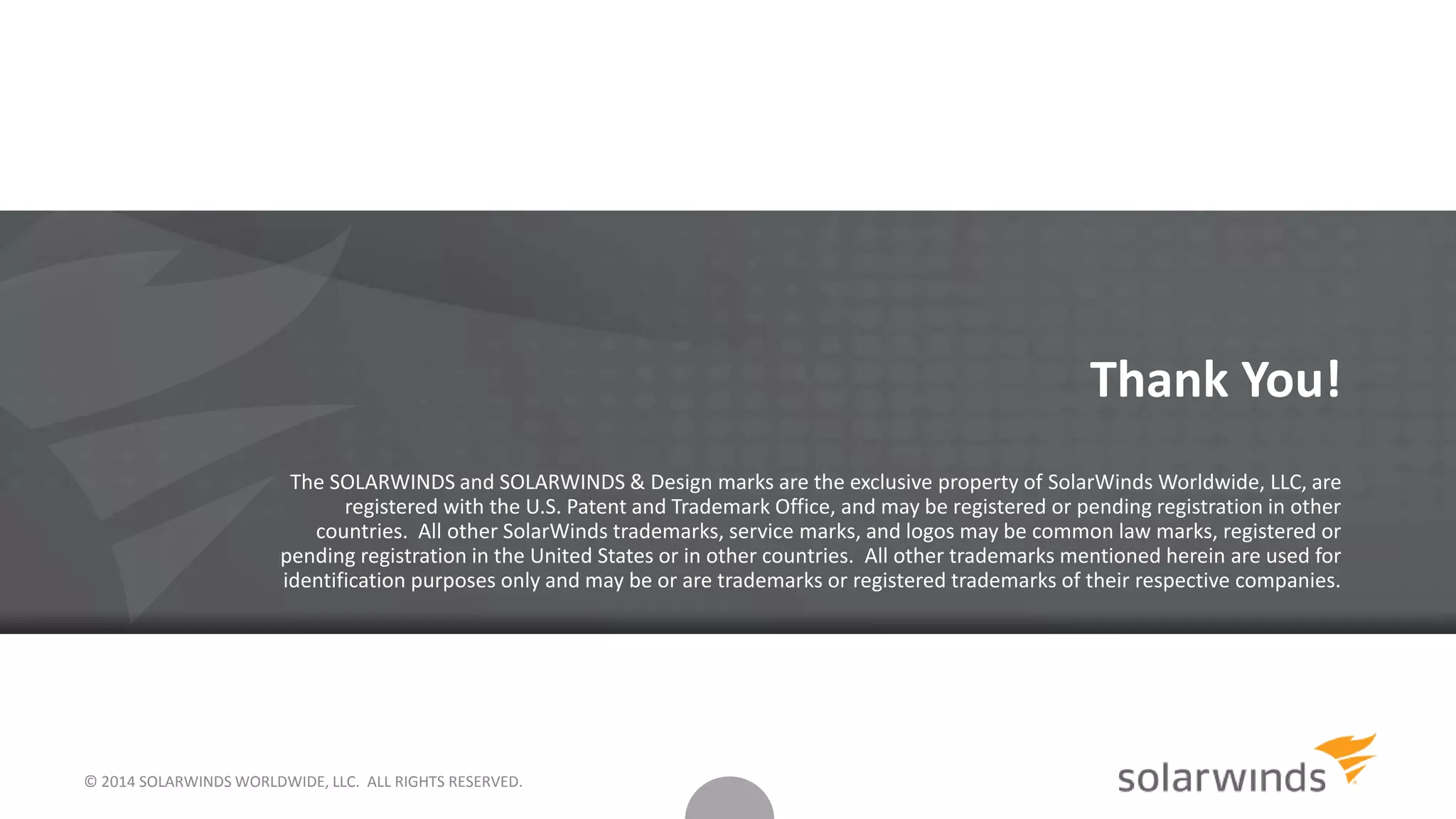 © 2014 SOLARWINDS WORLDWIDE, LLC. ALL RIGHTS RESERVED.
Thank You!
The SOLARWINDS and SOLARWINDS & Design marks are the exclusive property of SolarWinds Worldwide, LLC, are
registered with the U.S. Patent and Trademark Office, and may be registered or pending registration in other
countries. All other SolarWinds trademarks, service marks, and logos may be common law marks, registered or
pending registration in the United States or in other countries. All other trademarks mentioned herein are used for
identification purposes only and may be or are trademarks or registered trademarks of their respective companies.
 