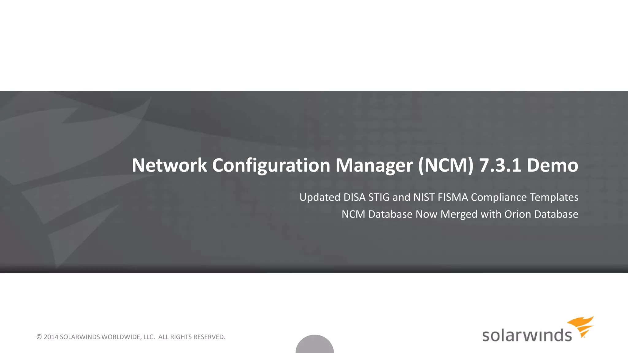 © 2014 SOLARWINDS WORLDWIDE, LLC. ALL RIGHTS RESERVED.
Network Configuration Manager (NCM) 7.3.1 Demo
Updated DISA STIG and NIST FISMA Compliance Templates
NCM Database Now Merged with Orion Database
 