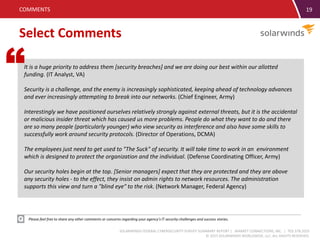 SOLARWINDS FEDERAL CYBERSECURITY SURVEY SUMMARY REPORT | MARKET CONNECTIONS, INC. | 703.378.2025
© 2015 SOLARWINDS WORLDWIDE, LLC. ALL RIGHTS RESERVED.
19
Select Comments
COMMENTS
Please feel free to share any other comments or concerns regarding your agency’s IT security challenges and success stories.
It is a huge priority to address them [security breaches] and we are doing our best within our allotted
funding. (IT Analyst, VA)
Security is a challenge, and the enemy is increasingly sophisticated, keeping ahead of technology advances
and ever increasingly attempting to break into our networks. (Chief Engineer, Army)
Interestingly we have positioned ourselves relatively strongly against external threats, but it is the accidental
or malicious insider threat which has caused us more problems. People do what they want to do and there
are so many people (particularly younger) who view security as interference and also have some skills to
successfully work around security protocols. (Director of Operations, DCMA)
The employees just need to get used to "The Suck" of security. It will take time to work in an environment
which is designed to protect the organization and the individual. (Defense Coordinating Officer, Army)
Our security holes begin at the top. [Senior managers] expect that they are protected and they are above
any security holes - to the effect, they insist on admin rights to network resources. The administration
supports this view and turn a "blind eye" to the risk. (Network Manager, Federal Agency)
“
 