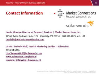 SOLARWINDS FEDERAL CYBERSECURITY SURVEY SUMMARY REPORT | MARKET CONNECTIONS, INC. | 703.378.2025
© 2015 SOLARWINDS WORLDWIDE, LLC. ALL RIGHTS RESERVED.
Contact Information
RESEARCH TO INFORM YOUR BUSINESS DECISIONS
Laurie Morrow, Director of Research Services | Market Connections, Inc.
14555 Avion Parkway, Suite 125 | Chantilly, VA 20151 | 703.378.2025, ext. 101
LaurieM@marketconnectionsinc.com
Lisa M. Sherwin Wulf, Federal Marketing Leader | SolarWinds
703.234.5386
Lisa.SherwinWulf@solarwinds.com
www.solarwinds.com/federal
LinkedIn: SolarWinds Government
20
 
