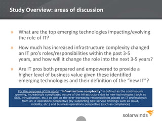 Study Overview: areas of discussion

» What are the top emerging technologies impacting/evolving
the role of IT?
» How much has increased infrastructure complexity changed
an IT pro’s roles/responsibilities within the past 3-5
years, and how will it change the role into the next 3-5 years?
» Are IT pros both prepared and empowered to provide a
higher level of business value given these identified
emerging technologies and their definition of the “new IT”?
For the purposes of this study, “infrastructure complexity” is defined as the continuously
growing, increasingly complicated nature of the infrastructure due to new technologies (such as
SDN, virtualisation, etc.) as well as the ever-increasing responsibilities placed on IT professionals
from an IT operations perspective (by supporting new service offerings such as cloud,
mobility, etc.) and business operations perspective (such as compliance)

2

 