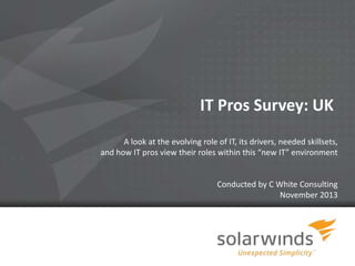 IT Pros Survey: UK
A look at the evolving role of IT, its drivers, needed skillsets,
and how IT pros view their roles within this “new IT” environment

Conducted by C White Consulting
November 2013

1

 