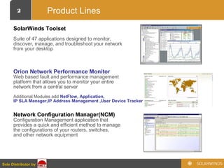 2
Sole Distributor bySole Distributor by
Product Lines
SolarWinds Toolset
Suite of 47 applications designed to monitor,
discover, manage, and troubleshoot your network
from your desktop
Orion Network Performance Monitor
Web based fault and performance management
platform that allows you to monitor your entire
network from a central server
Additional Modules add NetFlow, Application,
IP SLA Manager,IP Address Management ,User Device Tracker
Network Configuration Manager(NCM)
Configuration Management application that
provides a quick and efficient method to manage
the configurations of your routers, switches,
and other network equipment
 