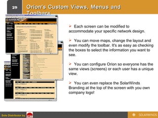 29
Sole Distributor bySole Distributor by
Orion's Custom Views, Menus andOrion's Custom Views, Menus and
ToolbarsToolbars
 Each screen can be modified to
accommodate your specific network design.
 You can move maps, change the layout and
even modify the toolbar. It's as easy as checking
the boxes to select the information you want to
see.
 You can configure Orion so everyone has the
same views (screens) or each user has a unique
view.
 You can even replace the SolarWinds
Branding at the top of the screen with you own
company logo!
 