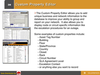 30
Sole Distributor bySole Distributor by
Custom Property EditorCustom Property Editor
The Custom Property Editor allows you to add
unique business and network information to the
database to improve your ability to group and
report on your network.  It also allows you to
display node or circuit specific information like
the escalation procedures for an outage.
Some examples of custom properties include:
     - Asset Tag Number
     - Building
     - Floor
     - State/Province
     - Country
     - Closet
     - Rack
     - Circuit Number
     - SLA Agreement Level
     - Escalation Contact
     - or anything else you want to record
 
