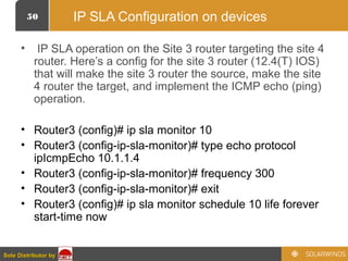 50
Sole Distributor bySole Distributor by
IP SLA Configuration on devices
• IP SLA operation on the Site 3 router targeting the site 4
router. Here’s a config for the site 3 router (12.4(T) IOS)
that will make the site 3 router the source, make the site
4 router the target, and implement the ICMP echo (ping)
operation.
• Router3 (config)# ip sla monitor 10
• Router3 (config-ip-sla-monitor)# type echo protocol
ipIcmpEcho 10.1.1.4
• Router3 (config-ip-sla-monitor)# frequency 300
• Router3 (config-ip-sla-monitor)# exit
• Router3 (config)# ip sla monitor schedule 10 life forever
start-time now
 