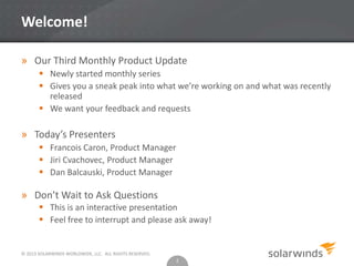 © 2013 SOLARWINDS WORLDWIDE, LLC. ALL RIGHTS RESERVED.
Welcome!
» Our Third Monthly Product Update
 Newly started monthly series
 Gives you a sneak peak into what we’re working on and what was recently
released
 We want your feedback and requests
» Today’s Presenters
 Francois Caron, Product Manager
 Jiri Cvachovec, Product Manager
 Dan Balcauski, Product Manager
» Don’t Wait to Ask Questions
 This is an interactive presentation
 Feel free to interrupt and please ask away!
2
 