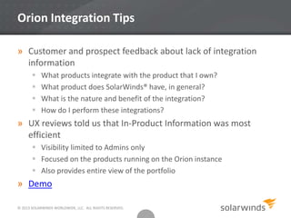© 2013 SOLARWINDS WORLDWIDE, LLC. ALL RIGHTS RESERVED.
Orion Integration Tips
» Customer and prospect feedback about lack of integration
information
 What products integrate with the product that I own?
 What product does SolarWinds® have, in general?
 What is the nature and benefit of the integration?
 How do I perform these integrations?
» UX reviews told us that In-Product Information was most
efficient
 Visibility limited to Admins only
 Focused on the products running on the Orion instance
 Also provides entire view of the portfolio
» Demo
 