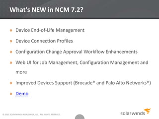 What's NEW in NCM 7.2?
» Device End-of-Life Management
» Device Connection Profiles
» Configuration Change Approval Workflow Enhancements
» Web UI for Job Management, Configuration Management and
more
» Improved Devices Support (Brocade® and Palo Alto Networks®)
» Demo
© 2013 SOLARWINDS WORLDWIDE, LLC. ALL RIGHTS RESERVED.
 