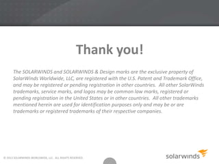 Thank you!
© 2013 SOLARWINDS WORLDWIDE, LLC. ALL RIGHTS RESERVED.
The SOLARWINDS and SOLARWINDS & Design marks are the exclusive property of
SolarWinds Worldwide, LLC, are registered with the U.S. Patent and Trademark Office,
and may be registered or pending registration in other countries. All other SolarWinds
trademarks, service marks, and logos may be common law marks, registered or
pending registration in the United States or in other countries. All other trademarks
mentioned herein are used for identification purposes only and may be or are
trademarks or registered trademarks of their respective companies.
 