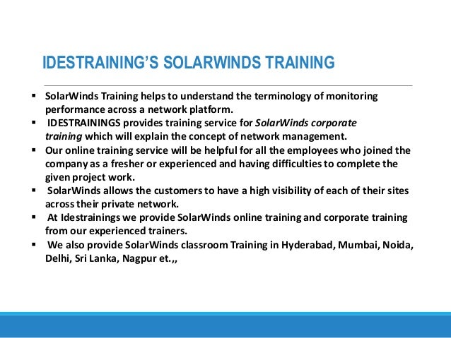 IDESTRAINING’S SOLARWINDS TRAINING
 SolarWinds Training helps to understand the terminology of monitoring
performance across a network platform.
 IDESTRAININGS provides training service for SolarWinds corporate
training which will explain the concept of network management.
 Our online training service will be helpful for all the employees who joined the
company as a fresher or experienced and having difficulties to complete the
given project work.
 SolarWinds allows the customers to have a high visibility of each of their sites
across their private network.
 At Idestrainings we provide SolarWinds online training and corporate training
from our experienced trainers.
 We also provide SolarWinds classroom Training in Hyderabad, Mumbai, Noida,
Delhi, Sri Lanka, Nagpur et.,,
 