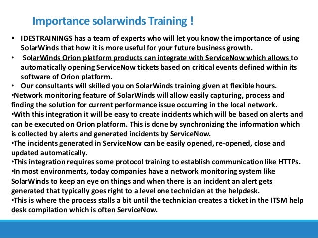 Importance solarwinds Training !
 IDESTRAININGS has a team of experts who will let you know the importance of using
SolarWinds that how it is more useful for your future business growth.
• SolarWinds Orion platform products can integrate with ServiceNow which allows to
automatically opening ServiceNow tickets based on critical events defined within its
software of Orion platform.
• Our consultants will skilled you on SolarWinds training given at flexible hours.
•Network monitoring feature of SolarWinds will allow easily capturing, process and
finding the solution for current performance issue occurring in the local network.
•With this integration it will be easy to create incidents which will be based on alerts and
can be executed on Orion platform. This is done by synchronizing the information which
is collected by alerts and generated incidents by ServiceNow.
•The incidents generated in ServiceNow can be easily opened, re-opened, close and
updated automatically.
•This integration requires some protocol training to establish communication like HTTPs.
•In most environments, today companies have a network monitoring system like
SolarWinds to keep an eye on things and when there is an incident an alert gets
generated that typically goes right to a level one technician at the helpdesk.
•This is where the process stalls a bit until the technician creates a ticket in the ITSM help
desk compilation which is often ServiceNow.
 