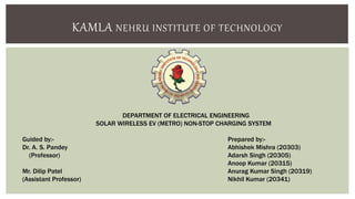 KAMLA NEHRU INSTITUTE OF TECHNOLOGY
DEPARTMENT OF ELECTRICAL ENGINEERING
SOLAR WIRELESS EV (METRO) NON-STOP CHARGING SYSTEM
Guided by:-
Dr. A. S. Pandey
(Professor)
Mr. Dilip Patel
(Assistant Professor)
Prepared by:-
Abhishek Mishra (20303)
Adarsh Singh (20305)
Anoop Kumar (20315)
Anurag Kumar Singh (20319)
Nikhil Kumar (20341)
 