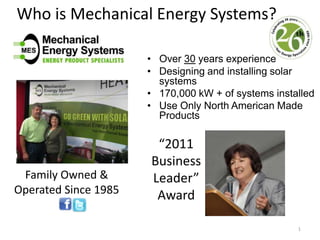 Who is Mechanical Energy Systems? Over 30 years experience  Designing and installing solar systems 170,000 kW + of systems installed Use OnlyNorth American Made Products 1 “2011 Business Leader” Award Family Owned & Operated Since 1985 