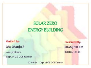 SOLAR ZERO
ENERGY BUILDING
Guided by:
Ms. Manju.P
Asst. professor
Dept. of CE, GCE Kannur
SHAMJITH KM
Roll No: 10148
10-03-14 Dept. of CE, GCE Kannur
 