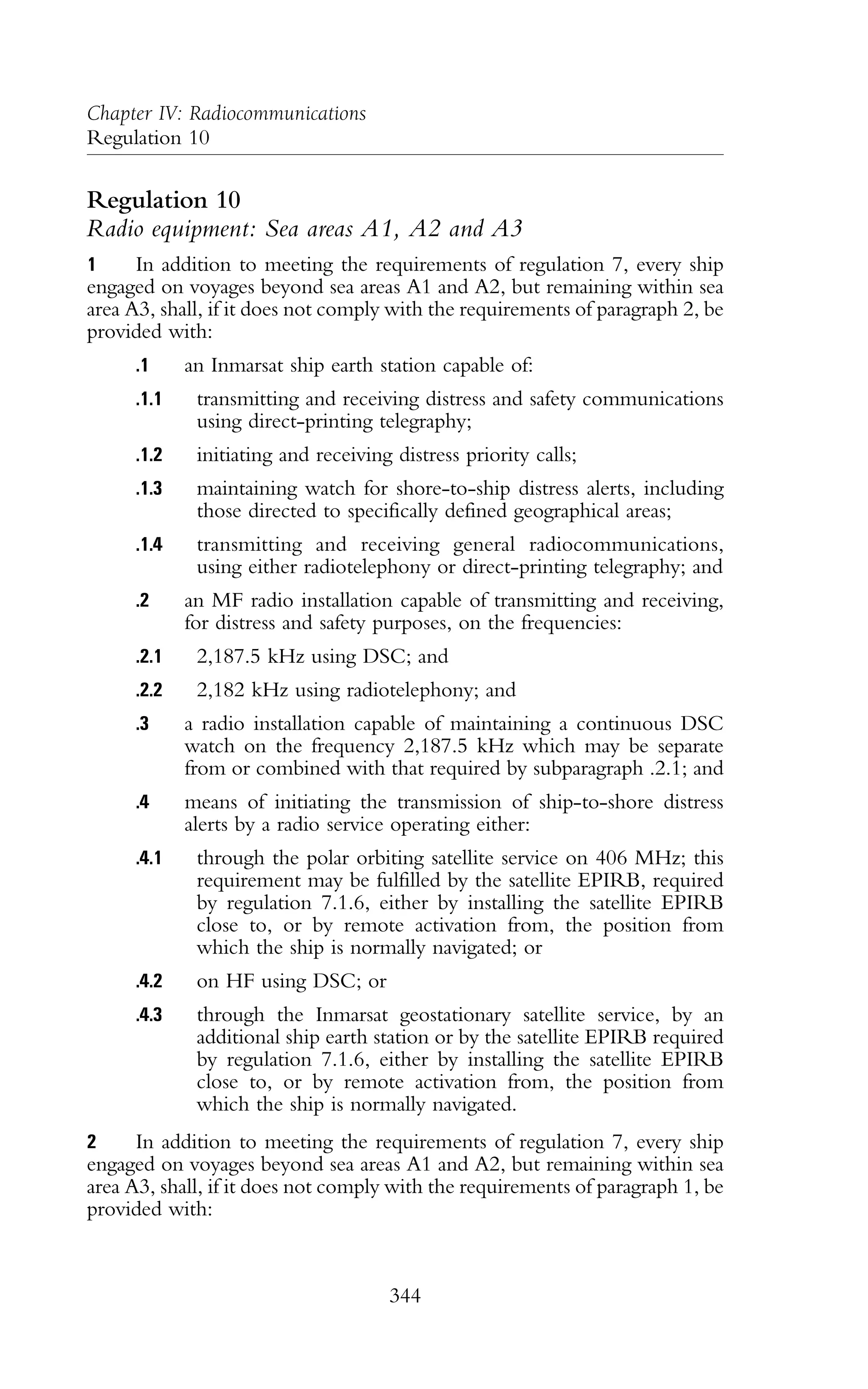 Regulation 10
Radio equipment: Sea areas A1, A2 and A3
1 In addition to meeting the requirements of regulation 7, every ship
engaged on voyages beyond sea areas A1 and A2, but remaining within sea
area A3, shall, if it does not comply with the requirements of paragraph 2, be
provided with:
.1 an Inmarsat ship earth station capable of:
.1.1 transmitting and receiving distress and safety communications
using direct-printing telegraphy;
.1.2 initiating and receiving distress priority calls;
.1.3 maintaining watch for shore-to-ship distress alerts, including
those directed to specifically defined geographical areas;
.1.4 transmitting and receiving general radiocommunications,
using either radiotelephony or direct-printing telegraphy; and
.2 an MF radio installation capable of transmitting and receiving,
for distress and safety purposes, on the frequencies:
.2.1 2,187.5 kHz using DSC; and
.2.2 2,182 kHz using radiotelephony; and
.3 a radio installation capable of maintaining a continuous DSC
watch on the frequency 2,187.5 kHz which may be separate
from or combined with that required by subparagraph .2.1; and
.4 means of initiating the transmission of ship-to-shore distress
alerts by a radio service operating either:
.4.1 through the polar orbiting satellite service on 406 MHz; this
requirement may be fulfilled by the satellite EPIRB, required
by regulation 7.1.6, either by installing the satellite EPIRB
close to, or by remote activation from, the position from
which the ship is normally navigated; or
.4.2 on HF using DSC; or
.4.3 through the Inmarsat geostationary satellite service, by an
additional ship earth station or by the satellite EPIRB required
by regulation 7.1.6, either by installing the satellite EPIRB
close to, or by remote activation from, the position from
which the ship is normally navigated.
2 In addition to meeting the requirements of regulation 7, every ship
engaged on voyages beyond sea areas A1 and A2, but remaining within sea
area A3, shall, if it does not comply with the requirements of paragraph 1, be
provided with:
344
Chapter IV: Radiocommunications
Regulation 10
 