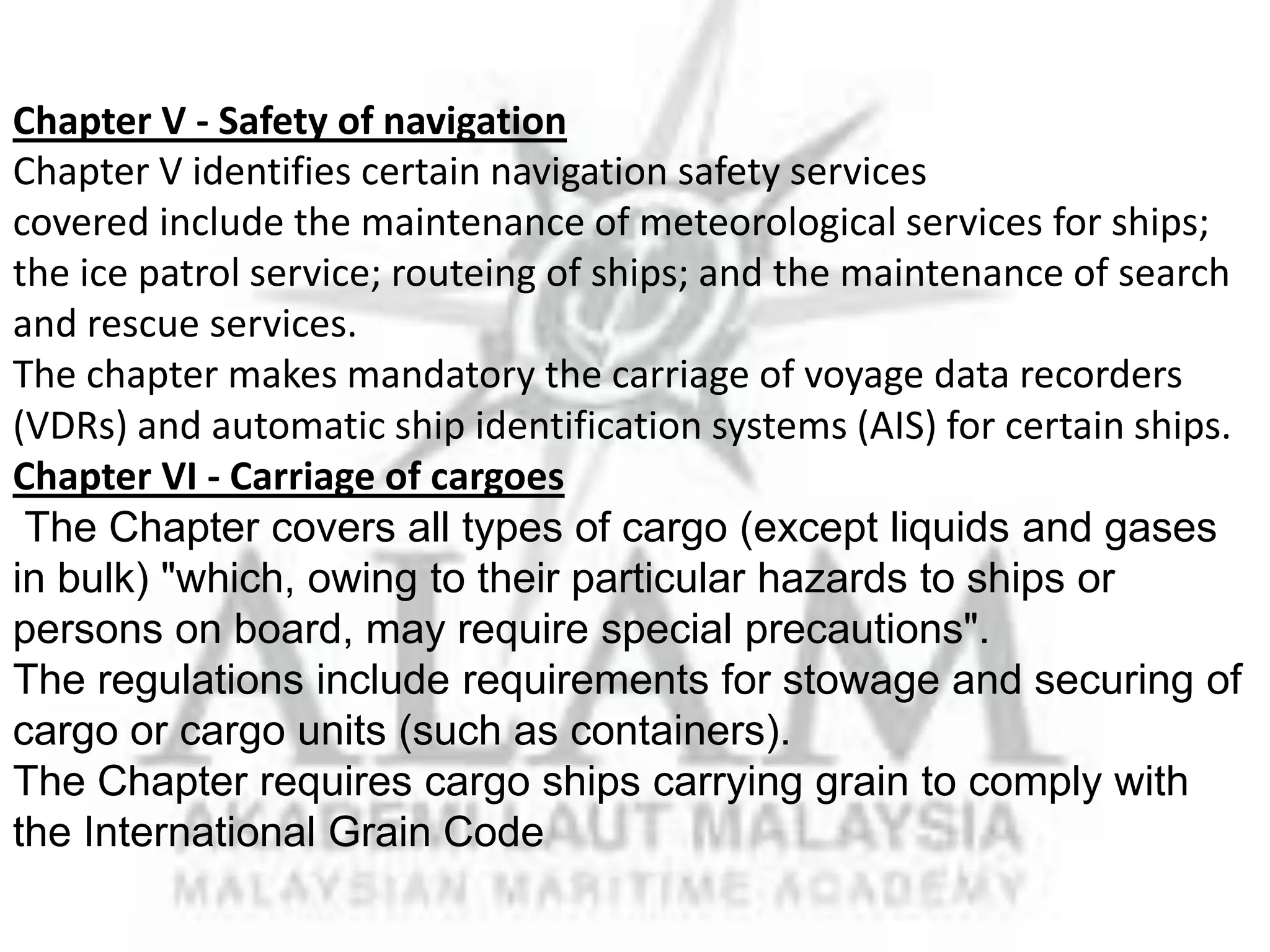 Chapter V - Safety of navigation
Chapter V identifies certain navigation safety services
covered include the maintenance of meteorological services for ships;
the ice patrol service; routeing of ships; and the maintenance of search
and rescue services.
The chapter makes mandatory the carriage of voyage data recorders
(VDRs) and automatic ship identification systems (AIS) for certain ships.
Chapter VI - Carriage of cargoes
The Chapter covers all types of cargo (except liquids and gases
in bulk) "which, owing to their particular hazards to ships or
persons on board, may require special precautions".
The regulations include requirements for stowage and securing of
cargo or cargo units (such as containers).
The Chapter requires cargo ships carrying grain to comply with
the International Grain Code

 