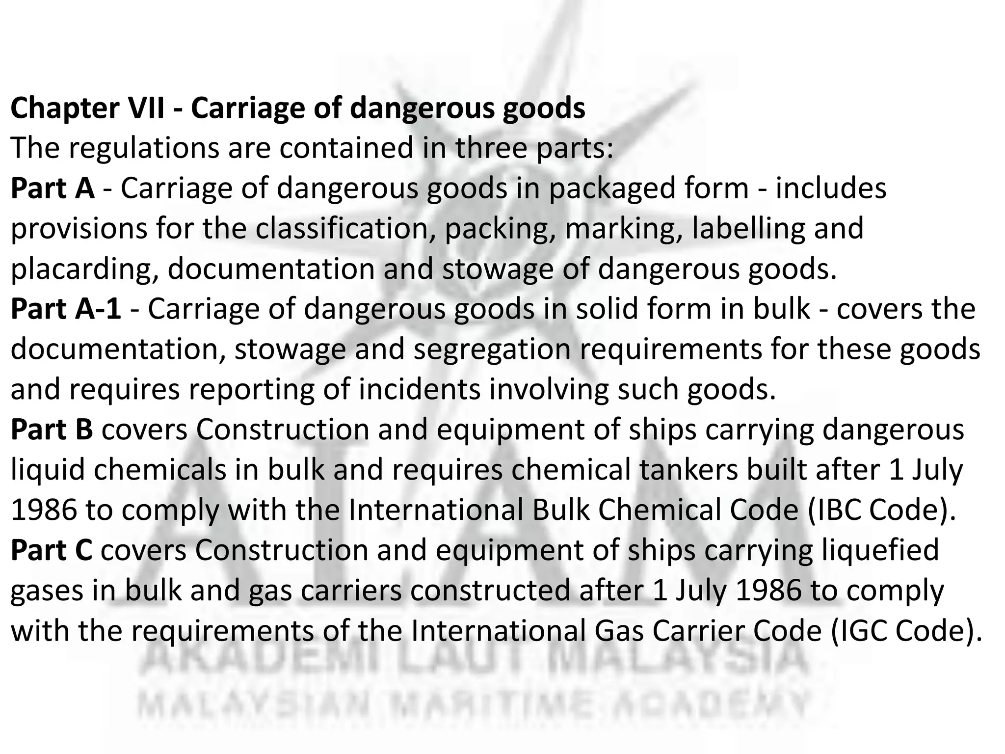 Chapter VII - Carriage of dangerous goods
The regulations are contained in three parts:
Part A - Carriage of dangerous goods in packaged form - includes
provisions for the classification, packing, marking, labelling and
placarding, documentation and stowage of dangerous goods.
Part A-1 - Carriage of dangerous goods in solid form in bulk - covers the
documentation, stowage and segregation requirements for these goods
and requires reporting of incidents involving such goods.
Part B covers Construction and equipment of ships carrying dangerous
liquid chemicals in bulk and requires chemical tankers built after 1 July
1986 to comply with the International Bulk Chemical Code (IBC Code).
Part C covers Construction and equipment of ships carrying liquefied
gases in bulk and gas carriers constructed after 1 July 1986 to comply
with the requirements of the International Gas Carrier Code (IGC Code).

 