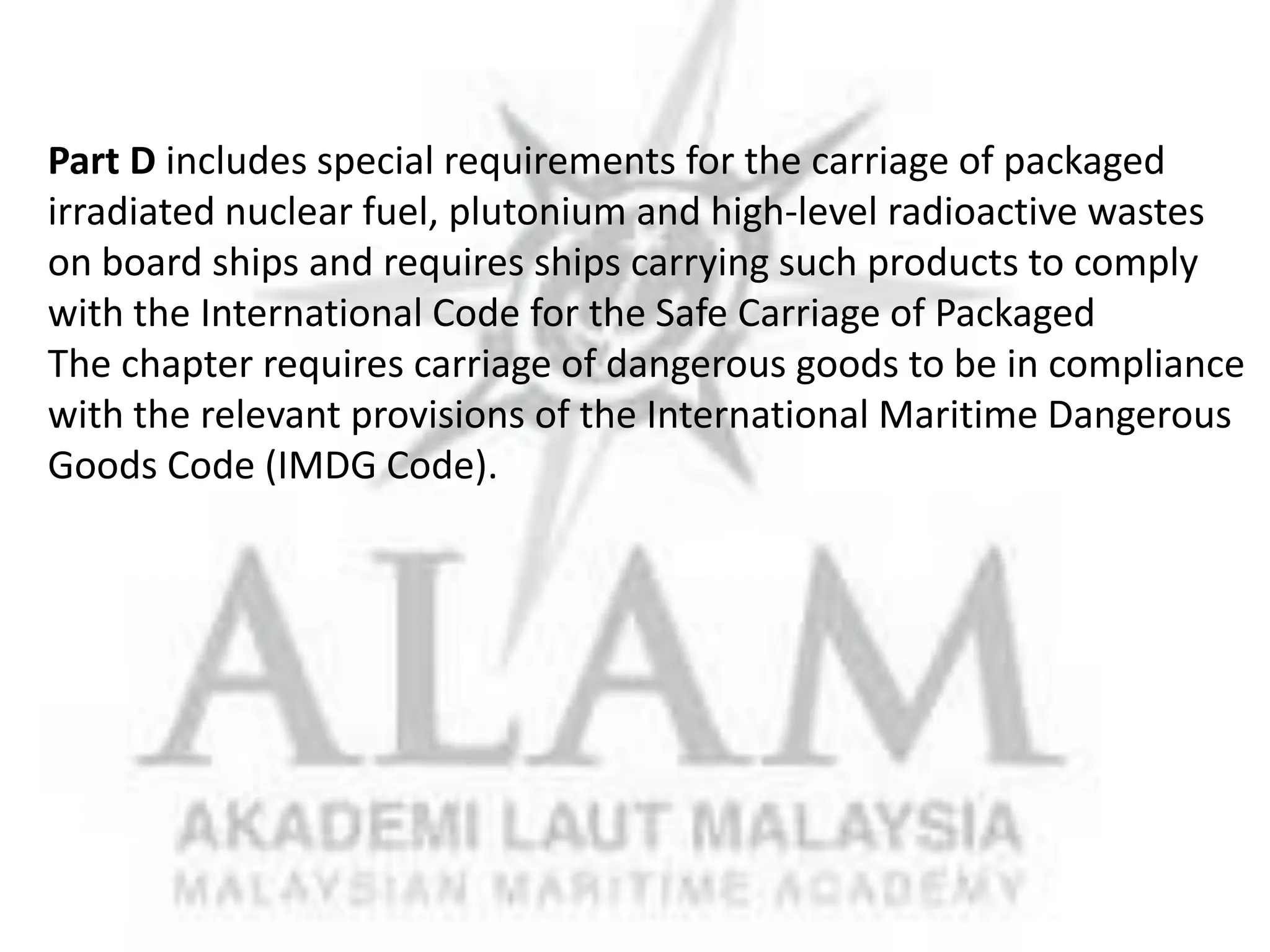 Part D includes special requirements for the carriage of packaged
irradiated nuclear fuel, plutonium and high-level radioactive wastes
on board ships and requires ships carrying such products to comply
with the International Code for the Safe Carriage of Packaged
The chapter requires carriage of dangerous goods to be in compliance
with the relevant provisions of the International Maritime Dangerous
Goods Code (IMDG Code).

 