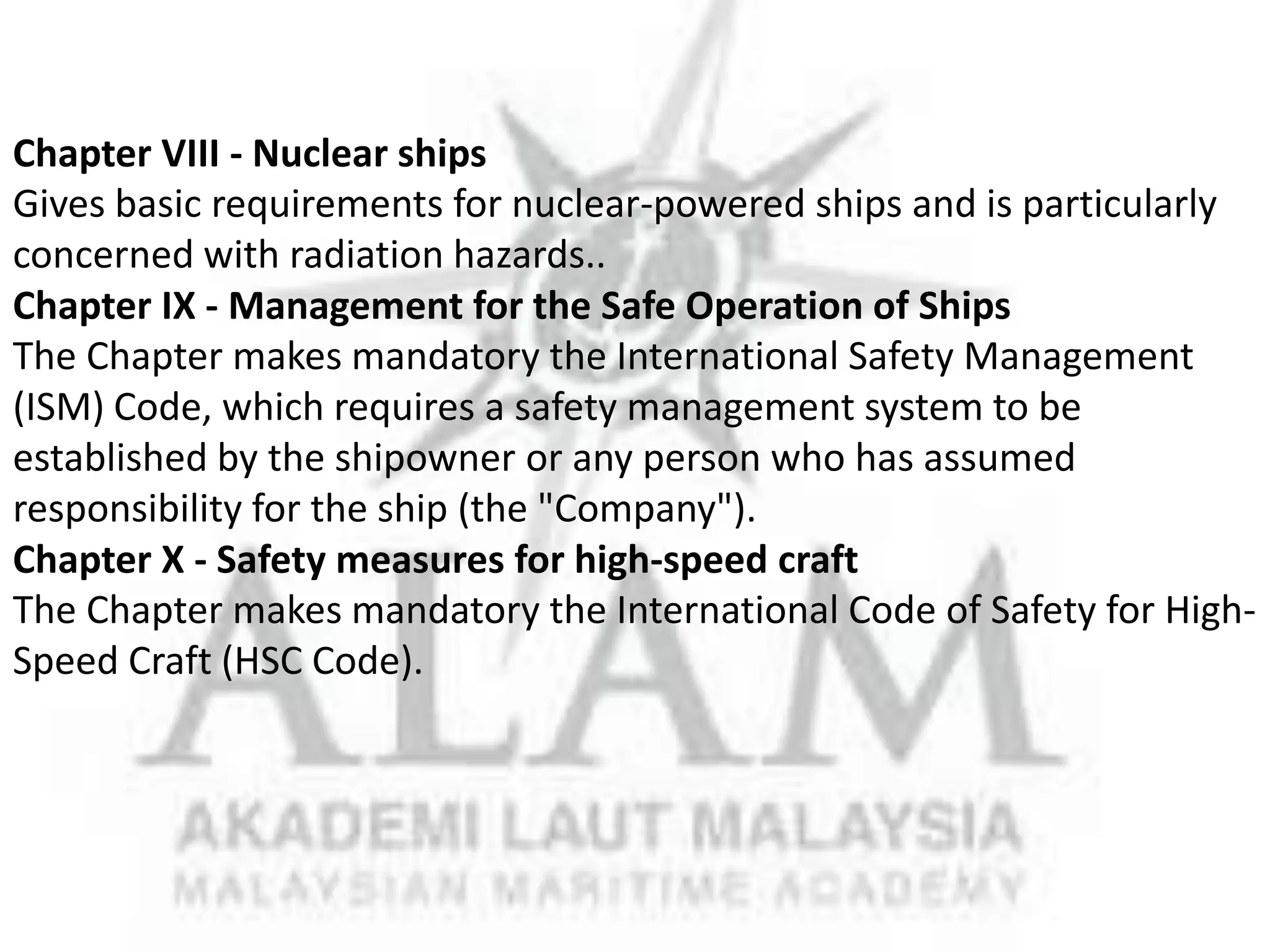 Chapter VIII - Nuclear ships
Gives basic requirements for nuclear-powered ships and is particularly
concerned with radiation hazards..
Chapter IX - Management for the Safe Operation of Ships
The Chapter makes mandatory the International Safety Management
(ISM) Code, which requires a safety management system to be
established by the shipowner or any person who has assumed
responsibility for the ship (the "Company").
Chapter X - Safety measures for high-speed craft
The Chapter makes mandatory the International Code of Safety for HighSpeed Craft (HSC Code).

 