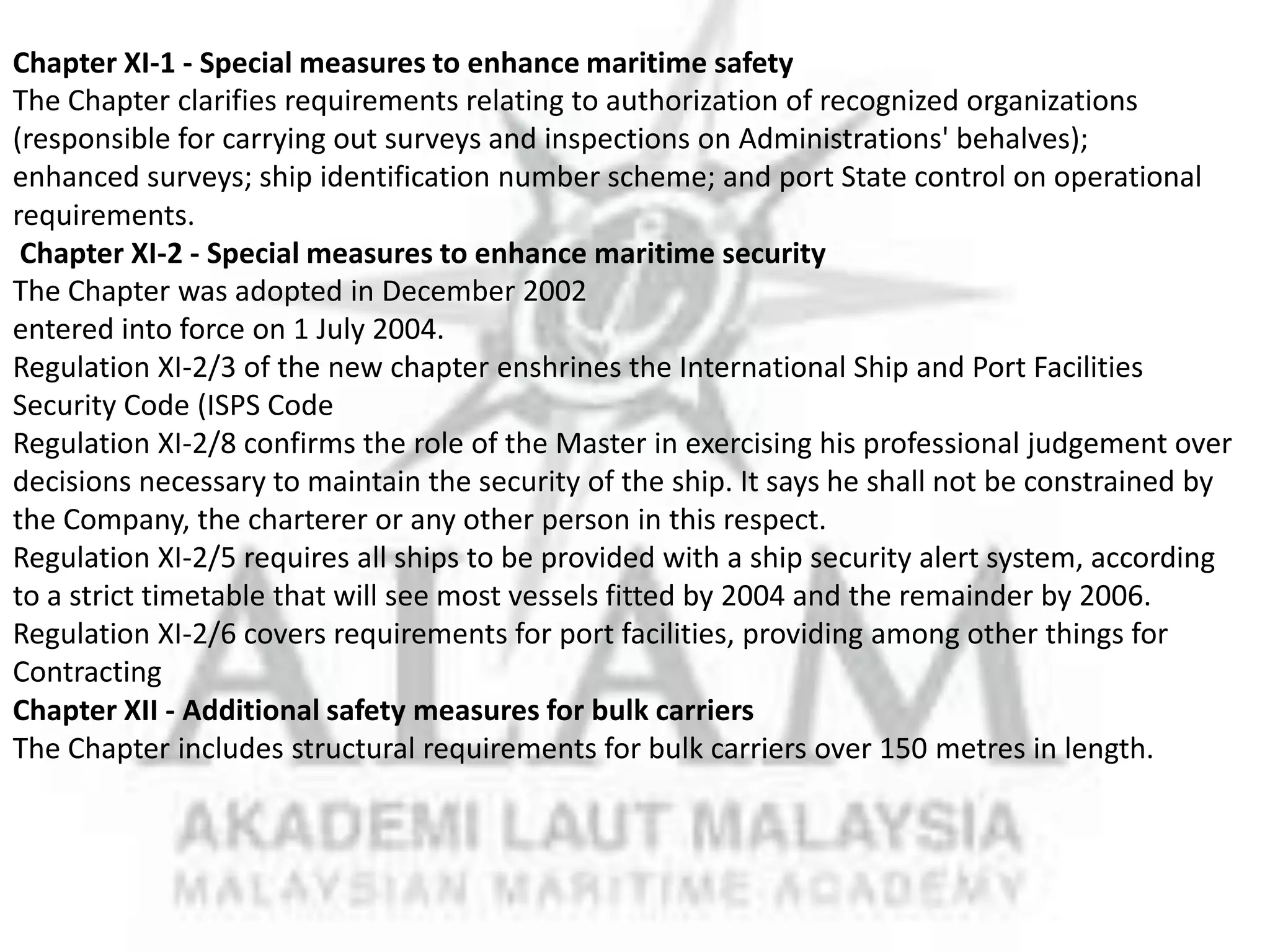 Chapter XI-1 - Special measures to enhance maritime safety
The Chapter clarifies requirements relating to authorization of recognized organizations
(responsible for carrying out surveys and inspections on Administrations' behalves);
enhanced surveys; ship identification number scheme; and port State control on operational
requirements.
Chapter XI-2 - Special measures to enhance maritime security
The Chapter was adopted in December 2002
entered into force on 1 July 2004.
Regulation XI-2/3 of the new chapter enshrines the International Ship and Port Facilities
Security Code (ISPS Code
Regulation XI-2/8 confirms the role of the Master in exercising his professional judgement over
decisions necessary to maintain the security of the ship. It says he shall not be constrained by
the Company, the charterer or any other person in this respect.
Regulation XI-2/5 requires all ships to be provided with a ship security alert system, according
to a strict timetable that will see most vessels fitted by 2004 and the remainder by 2006.
Regulation XI-2/6 covers requirements for port facilities, providing among other things for
Contracting
Chapter XII - Additional safety measures for bulk carriers
The Chapter includes structural requirements for bulk carriers over 150 metres in length.

 