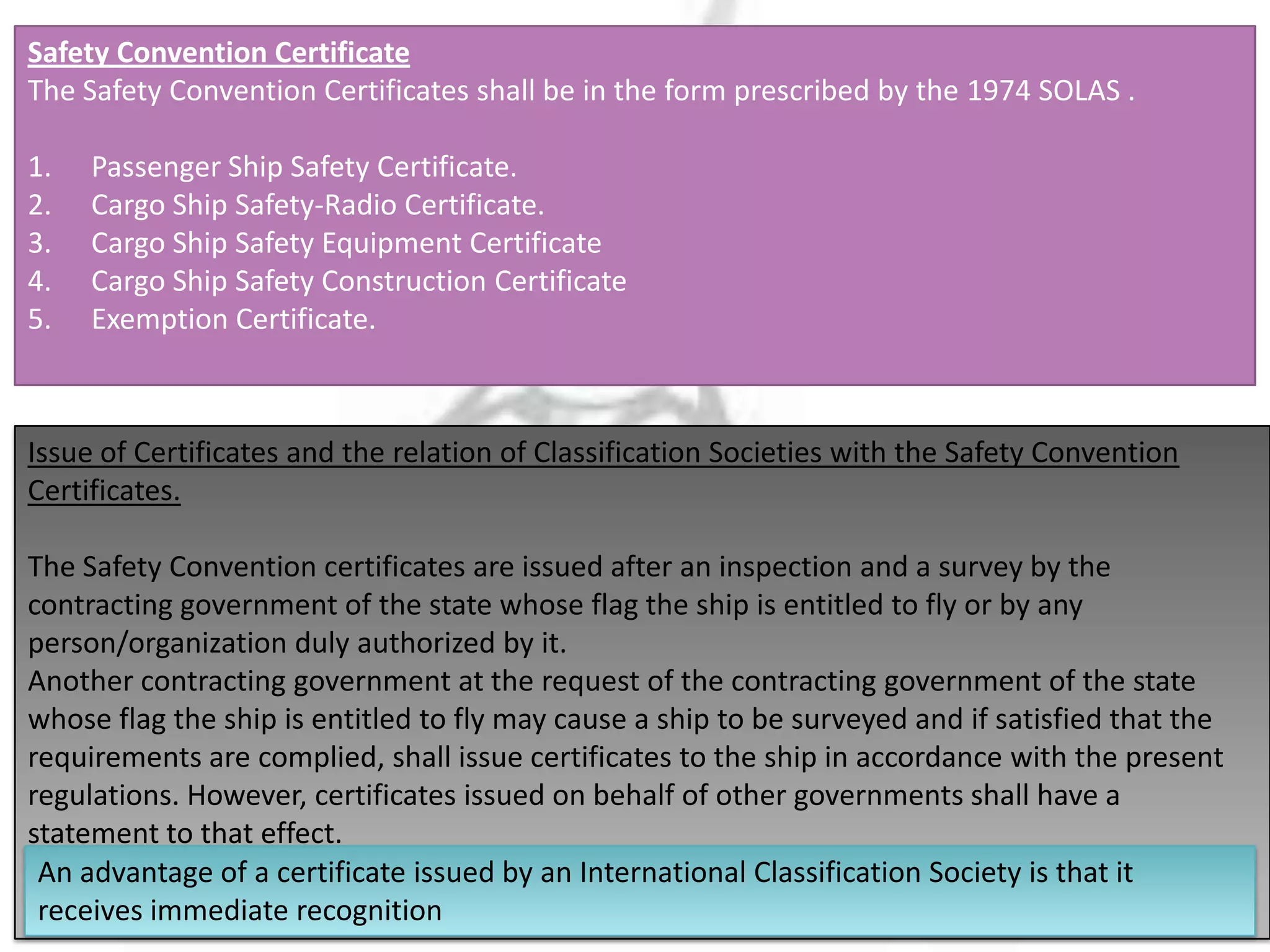 Safety Convention Certificate
The Safety Convention Certificates shall be in the form prescribed by the 1974 SOLAS .
1.
2.
3.
4.
5.

Passenger Ship Safety Certificate.
Cargo Ship Safety-Radio Certificate.
Cargo Ship Safety Equipment Certificate
Cargo Ship Safety Construction Certificate
Exemption Certificate.

Issue of Certificates and the relation of Classification Societies with the Safety Convention
Certificates.
The Safety Convention certificates are issued after an inspection and a survey by the
contracting government of the state whose flag the ship is entitled to fly or by any
person/organization duly authorized by it.
Another contracting government at the request of the contracting government of the state
whose flag the ship is entitled to fly may cause a ship to be surveyed and if satisfied that the
requirements are complied, shall issue certificates to the ship in accordance with the present
regulations. However, certificates issued on behalf of other governments shall have a
statement to that effect.
An advantage of a certificate issued by an International Classification Society is that it
receives immediate recognition

 