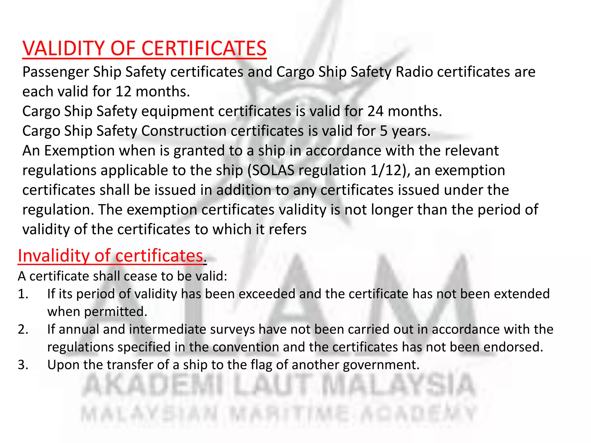 VALIDITY OF CERTIFICATES
Passenger Ship Safety certificates and Cargo Ship Safety Radio certificates are
each valid for 12 months.
Cargo Ship Safety equipment certificates is valid for 24 months.
Cargo Ship Safety Construction certificates is valid for 5 years.
An Exemption when is granted to a ship in accordance with the relevant
regulations applicable to the ship (SOLAS regulation 1/12), an exemption
certificates shall be issued in addition to any certificates issued under the
regulation. The exemption certificates validity is not longer than the period of
validity of the certificates to which it refers

Invalidity of certificates.
A certificate shall cease to be valid:
1. If its period of validity has been exceeded and the certificate has not been extended
when permitted.
2. If annual and intermediate surveys have not been carried out in accordance with the
regulations specified in the convention and the certificates has not been endorsed.
3. Upon the transfer of a ship to the flag of another government.

 