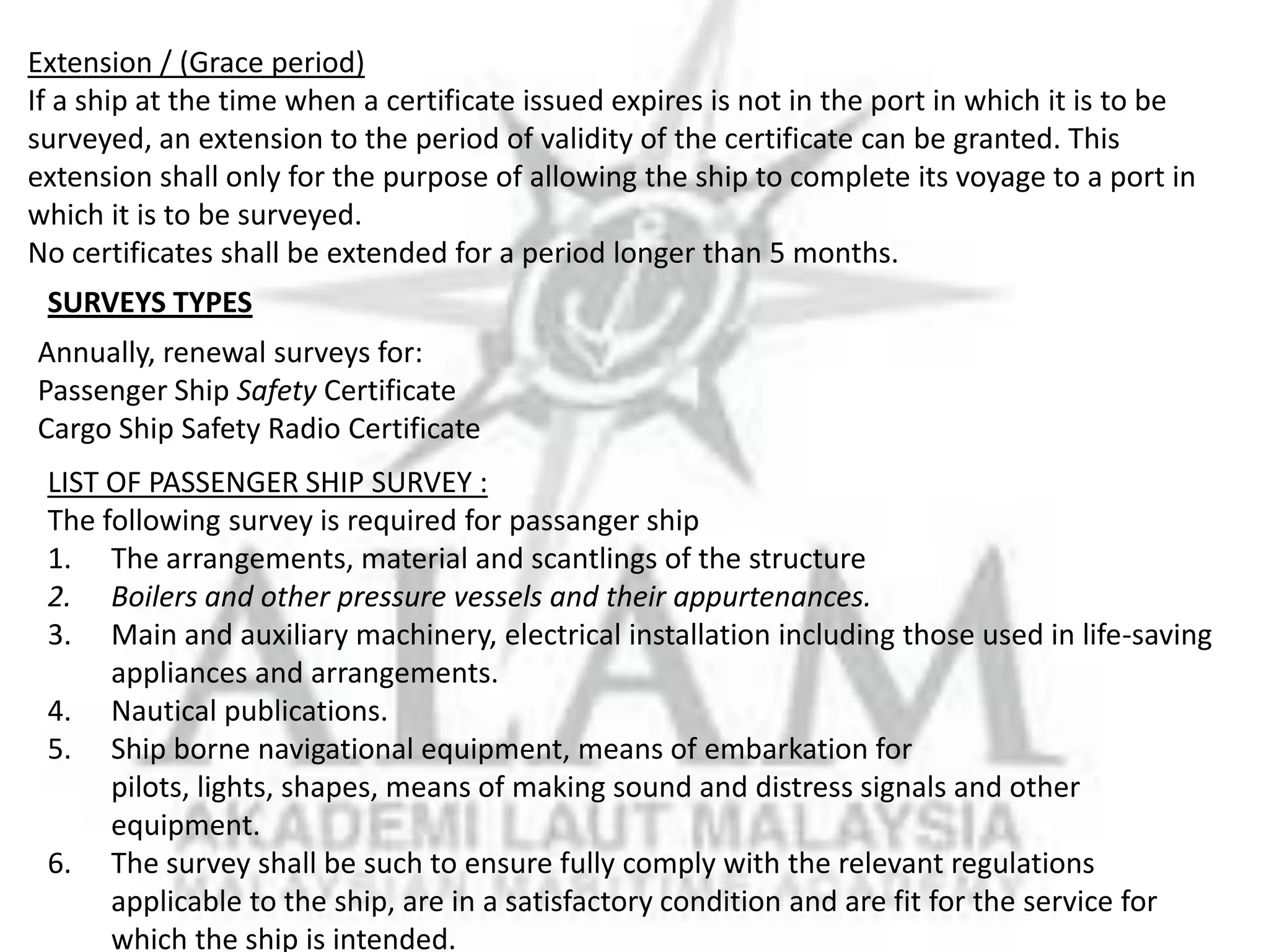 Extension / (Grace period)
If a ship at the time when a certificate issued expires is not in the port in which it is to be
surveyed, an extension to the period of validity of the certificate can be granted. This
extension shall only for the purpose of allowing the ship to complete its voyage to a port in
which it is to be surveyed.
No certificates shall be extended for a period longer than 5 months.

SURVEYS TYPES
Annually, renewal surveys for:
Passenger Ship Safety Certificate
Cargo Ship Safety Radio Certificate
LIST OF PASSENGER SHIP SURVEY :
The following survey is required for passanger ship
1. The arrangements, material and scantlings of the structure
2. Boilers and other pressure vessels and their appurtenances.
3. Main and auxiliary machinery, electrical installation including those used in life-saving
appliances and arrangements.
4. Nautical publications.
5. Ship borne navigational equipment, means of embarkation for
pilots, lights, shapes, means of making sound and distress signals and other
equipment.
6. The survey shall be such to ensure fully comply with the relevant regulations
applicable to the ship, are in a satisfactory condition and are fit for the service for
which the ship is intended.

 