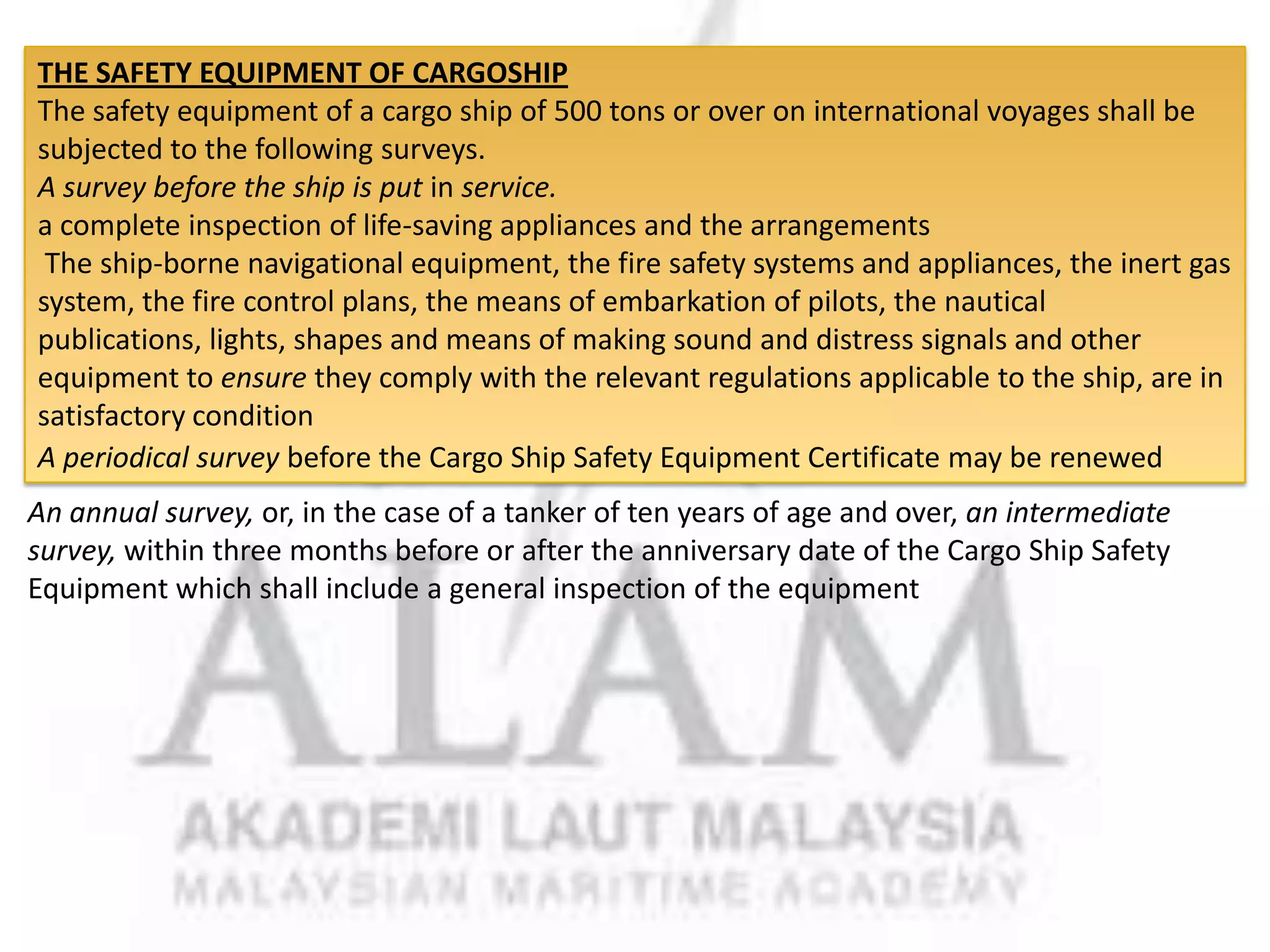 THE SAFETY EQUIPMENT OF CARGOSHIP
The safety equipment of a cargo ship of 500 tons or over on international voyages shall be
subjected to the following surveys.
A survey before the ship is put in service.
a complete inspection of life-saving appliances and the arrangements
The ship-borne navigational equipment, the fire safety systems and appliances, the inert gas
system, the fire control plans, the means of embarkation of pilots, the nautical
publications, lights, shapes and means of making sound and distress signals and other
equipment to ensure they comply with the relevant regulations applicable to the ship, are in
satisfactory condition
A periodical survey before the Cargo Ship Safety Equipment Certificate may be renewed
An annual survey, or, in the case of a tanker of ten years of age and over, an intermediate
survey, within three months before or after the anniversary date of the Cargo Ship Safety
Equipment which shall include a general inspection of the equipment

 
