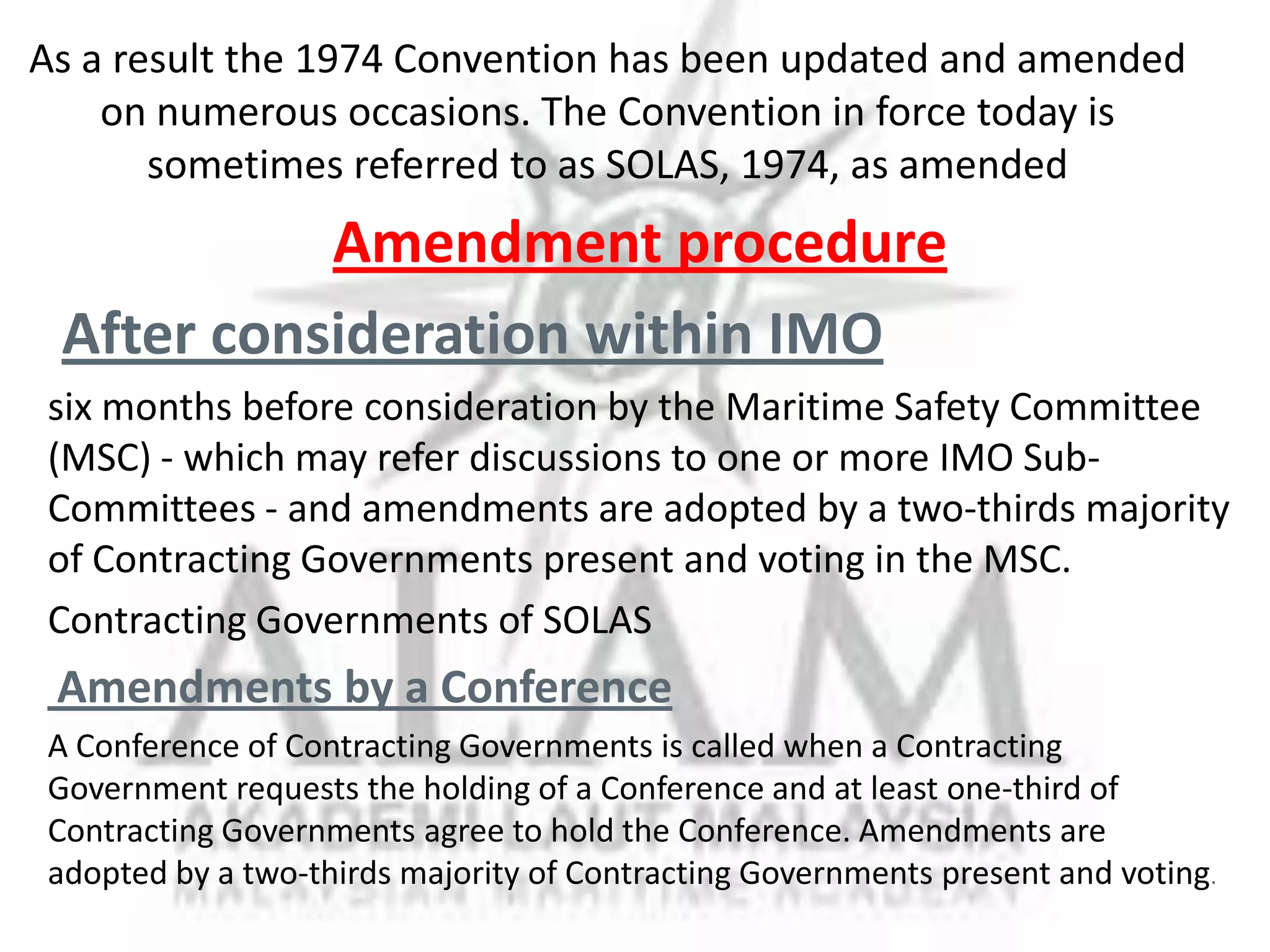 Amendment procedure
After consideration within IMO
six months before consideration by the Maritime Safety Committee
(MSC) - which may refer discussions to one or more IMO SubCommittees - and amendments are adopted by a two-thirds majority
of Contracting Governments present and voting in the MSC.
Contracting Governments of SOLAS

Amendments by a Conference
A Conference of Contracting Governments is called when a Contracting
Government requests the holding of a Conference and at least one-third of
Contracting Governments agree to hold the Conference. Amendments are
adopted by a two-thirds majority of Contracting Governments present and voting.

 