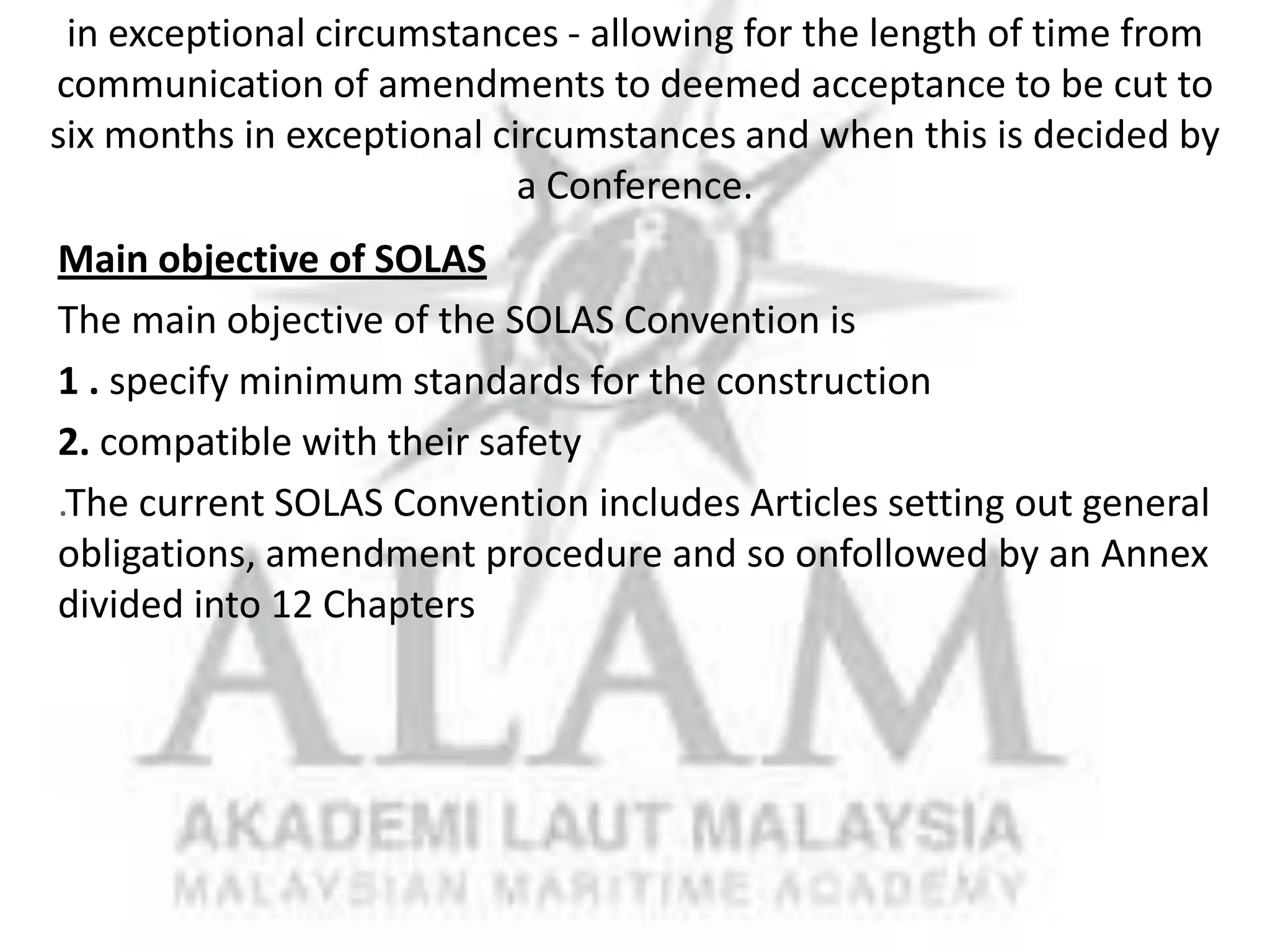 Main objective of SOLAS
The main objective of the SOLAS Convention is
1 . specify minimum standards for the construction
2. compatible with their safety
.The current SOLAS Convention includes Articles setting out general
obligations, amendment procedure and so onfollowed by an Annex
divided into 12 Chapters

 