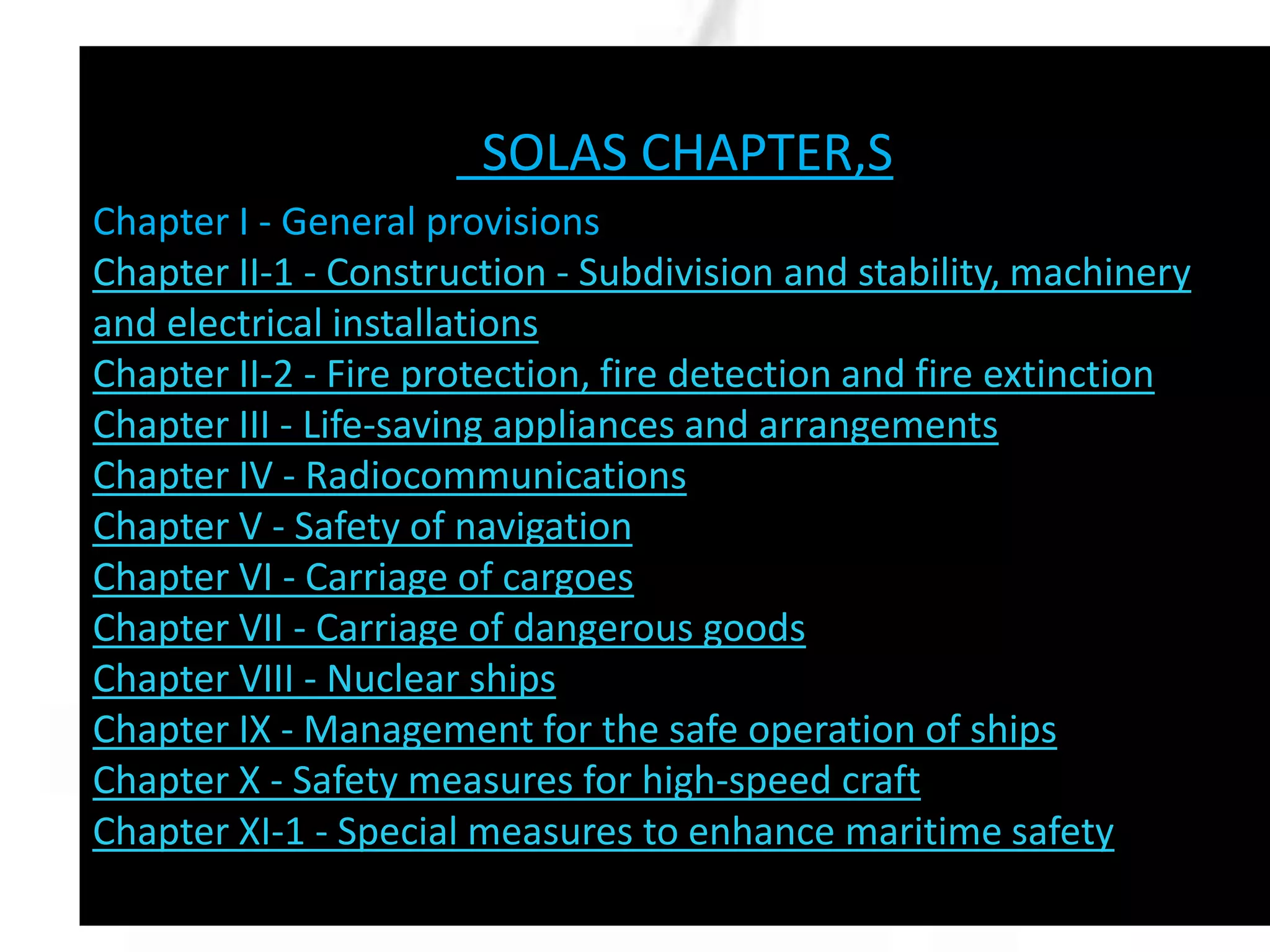 SOLAS CHAPTER,S
Chapter I - General provisions
Chapter II-1 - Construction - Subdivision and stability, machinery
and electrical installations
Chapter II-2 - Fire protection, fire detection and fire extinction
Chapter III - Life-saving appliances and arrangements
Chapter IV - Radiocommunications
Chapter V - Safety of navigation
Chapter VI - Carriage of cargoes
Chapter VII - Carriage of dangerous goods
Chapter VIII - Nuclear ships
Chapter IX - Management for the safe operation of ships
Chapter X - Safety measures for high-speed craft
Chapter XI-1 - Special measures to enhance maritime safety

 