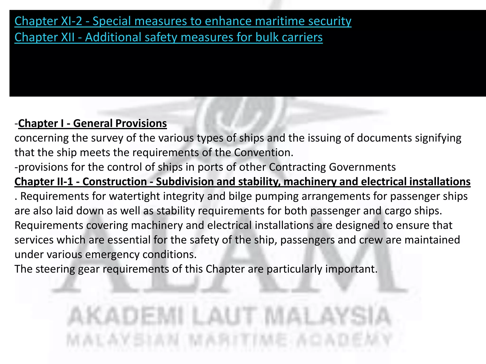 Chapter XI-2 - Special measures to enhance maritime security
Chapter XII - Additional safety measures for bulk carriers

-Chapter I - General Provisions
concerning the survey of the various types of ships and the issuing of documents signifying
that the ship meets the requirements of the Convention.
-provisions for the control of ships in ports of other Contracting Governments
Chapter II-1 - Construction - Subdivision and stability, machinery and electrical installations
. Requirements for watertight integrity and bilge pumping arrangements for passenger ships
are also laid down as well as stability requirements for both passenger and cargo ships.
Requirements covering machinery and electrical installations are designed to ensure that
services which are essential for the safety of the ship, passengers and crew are maintained
under various emergency conditions.
The steering gear requirements of this Chapter are particularly important.

 