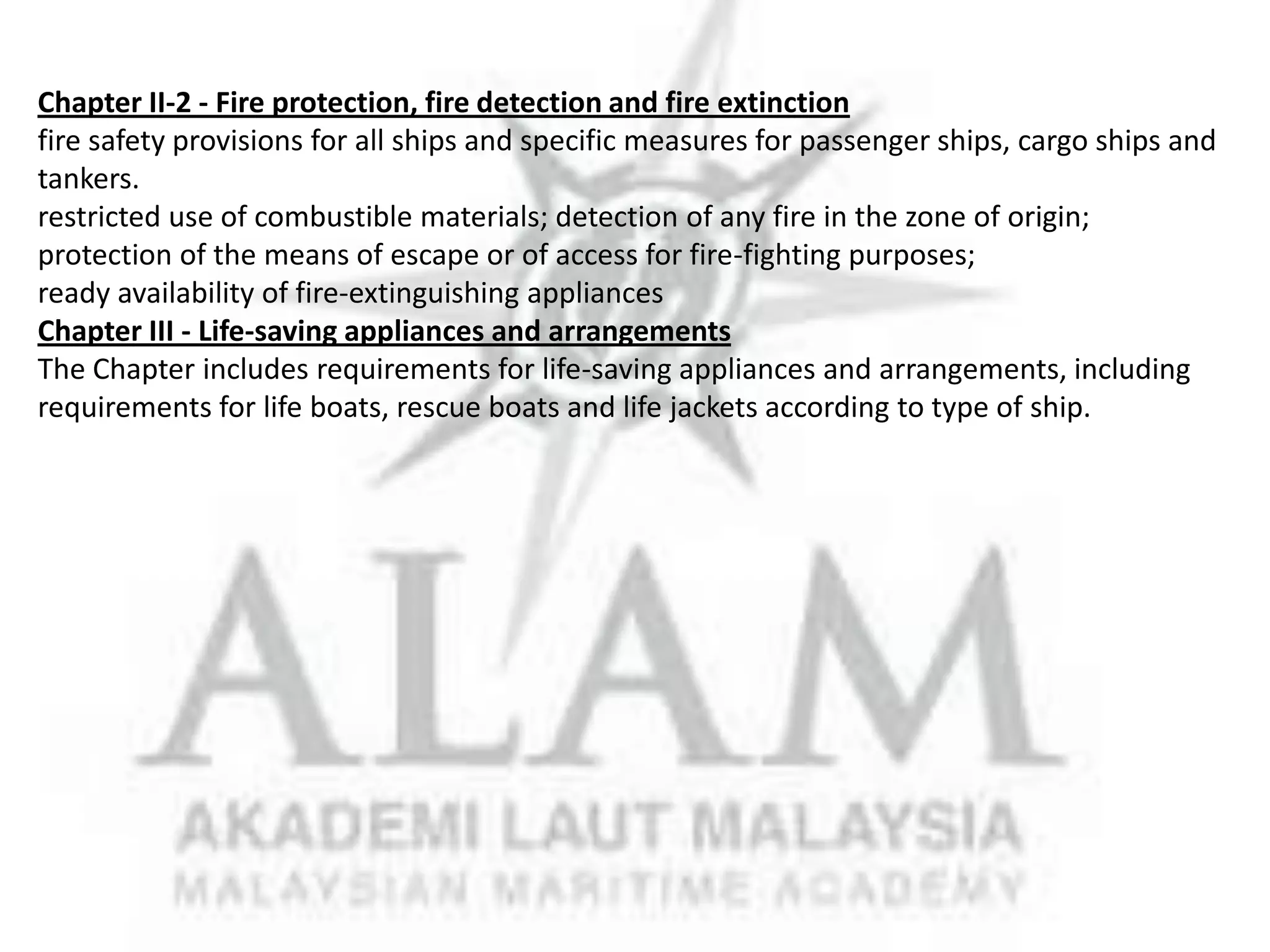 Chapter II-2 - Fire protection, fire detection and fire extinction
fire safety provisions for all ships and specific measures for passenger ships, cargo ships and
tankers.
restricted use of combustible materials; detection of any fire in the zone of origin;
protection of the means of escape or of access for fire-fighting purposes;
ready availability of fire-extinguishing appliances
Chapter III - Life-saving appliances and arrangements
The Chapter includes requirements for life-saving appliances and arrangements, including
requirements for life boats, rescue boats and life jackets according to type of ship.

 