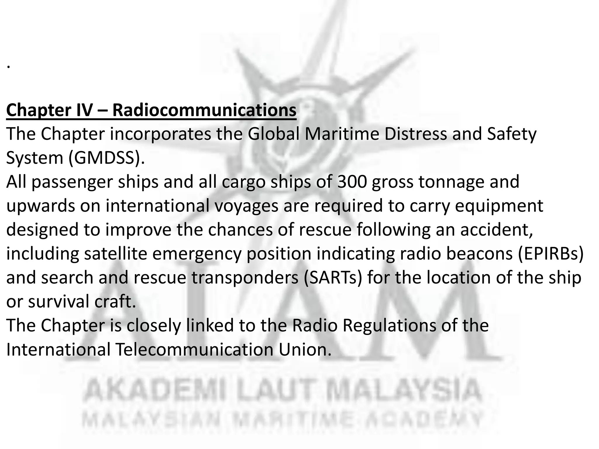 .
Chapter IV – Radiocommunications
The Chapter incorporates the Global Maritime Distress and Safety
System (GMDSS).
All passenger ships and all cargo ships of 300 gross tonnage and
upwards on international voyages are required to carry equipment
designed to improve the chances of rescue following an accident,
including satellite emergency position indicating radio beacons (EPIRBs)
and search and rescue transponders (SARTs) for the location of the ship
or survival craft.
The Chapter is closely linked to the Radio Regulations of the
International Telecommunication Union.

 