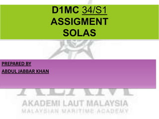 D1MC 34/S1
ASSIGMENT
SOLAS
PREPARED BY
ABDUL JABBAR KHAN

 