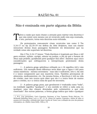 RAZÃO No. 01
Não é ensinada em parte alguma da Bíblia
alvez a razão que mais chame a atenção para rejeitar esta doutrina é
que não existe nem mesmo um só versículo onde esta seja ensinada,
e isto, portanto, torna esta doutrina auto-refutada.T Os protestantes comumente citam versículos tais como 2 Tm
3,16-17 ou Ap 22,18-19 em defesa da Sola Scriptura, mas um exame
minucioso destas duas passagens facilmente irá demonstrar que na
verdade estas não suportam tal doutrina.
Em 2 Tm 3,16-17 lemos: “Toda Escritura é inspirada por Deus e útil
para ensinar, refutar, corrigir, educar na justiça, a fim de que o homem de
Deus seja perfeito, qualificado para qualquer boa obra”. Existem aqui cinco
considerações que enfraquecem a interpretação protestante desta
passagem:
1 - A palavra grega ophelimus utilizado no v.16 significa útil e não
suficiente. Um exemplo desta diferença seria dizer que a água é útil para
nossa existência - mesmo necessária - mas não é suficiente; isto é, ela não
é o único componente que nos manteria vivos. Também precisamos de
alimentos, medicamentos, etc. Da mesma forma, a Escritura é útil na vida
do cristão, mas isto nunca quis dizer que ela é a única fonte de ensino
para o cristão, ou e a única coisa da qual ele necessita.
2 - A palavra grega pasa, que geralmente é traduzida como “toda”,
na realidade significa “qualquer”, e seu sentido se refere a cada uma ou
qualquer uma das classes denotadas pelo substantivo a que está
conectado2
. Em outras palavras, a forma grega indica que toda e qualquer
2
2. W.E. Vine [protestante], Vine's Expository Dictionary of New Testament Words (McLean, VA:
McDonald Publishing House, n.d.), p. 387. Cf. St. Afonso de Liguório, Exposição e defesa de todos os
assuntos de fé discutidos e definidos pelo Santo Concílio de Trento; com a refutação dos erros dos pretensos
reformadores, etc. (Dublin: James Duffy, 1846), p. 50.
10
 