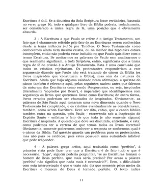 Escritura é útil. Se a doutrina da Sola Scriptura fosse verdadeira, baseada
no verso grego 16, todo e qualquer livro da Bíblia poderia, isoladamente,
ser considerado a única regra de fé, uma posição que é obviamente
absurda.
3 - A Escritura a que Paulo se refere é o Antigo Testamento, um
fato que é claramente referido pelo fato de as Escrituras serem conhecidas
desde a tenra infância (v.15) por Timóteo. O Novo Testamento como
conhecemos ainda nem mesmo existia, ou na melhor das hipóteses estava
incompleto, então não poderia estar incluído no que Paulo quis dizer com o
termo Escritura. Se aceitarmos as palavras de Paulo sem analisarmos o
que realmente significam, a Sola Scriptura, então, significaria que a única
regra de fé do cristão é o Antigo Testamento. Esta é uma conclusão que
todos os cristãos rejeitariam. Os protestantes responderiam a este
argumento dizendo que Paulo não está tratando do cânon da Bíblia (os
livros inspirados que constituem a Bíblia), mas sim da natureza da
Escritura. Ainda que haja alguma validade nesta afirmação, a questão do
cânon também é relevante aqui, pelas seguintes razões: antes que falemos
da natureza das Escrituras como sendo theopneustos, ou seja, inspirados
(literalmente "soprados por Deus"), é imperativo que identifiquemos com
segurança os livros que queremos listar como Escritura; de outra forma,
livros errados poderiam ser chamados de inspirados. Obviamente, as
palavras de São Paulo aqui tomaram uma nova dimensão quando o Novo
Testamento foi completado, e os cristãos eventualmente as consideravam,
também, como sendo Escritura. Deve ser dito, então, que o cânon bíblico
também entra na questão, pois Paulo - escrevendo sob a inspiração do
Espírito Santo - enfatiza o fato de que toda (e não somente alguma)
Escritura é inspirada. A questão que deve ser discutida, entretanto, é esta:
como podemos ter a certeza de que temos todos os livros corretos?
Obviamente, somente poderemos conhecer a resposta se soubermos qual é
o cânon da Bíblia. Tal questão guarda um problema para os protestantes,
mas não para os católicos, pois estes possuem uma autoridade infalível
que pode responder.
4 - A palavra grega artios, aqui traduzida como “perfeito”, à
primeira vista pode fazer crer que a Escritura é de fato tudo o que é
necessário. "Logo", alguém poderia perguntar, "se as Escrituras tornam o
homem de Deus perfeito, que mais seria preciso? Por acaso a palavra
'perfeito' não significa que nada mais é necessário?". Bem, a dificuldade
com esta interpretação é que o texto não diz que somente pelos meios da
Escritura o homem de Deus é tornado perfeito. O texto indica
11
 
