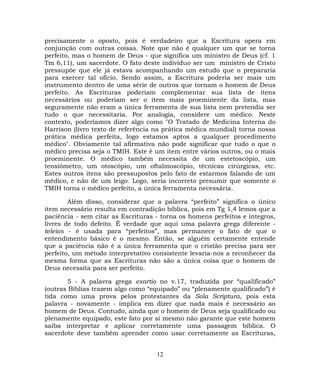 precisamente o oposto, pois é verdadeiro que a Escritura opera em
conjunção com outras coisas. Note que não é qualquer um que se torna
perfeito, mas o homem de Deus - que significa um ministro de Deus (cf. 1
Tm 6,11), um sacerdote. O fato deste indivíduo ser um ministro de Cristo
pressupõe que ele já estava acompanhando um estudo que o prepararia
para exercer tal ofício. Sendo assim, a Escritura poderia ser mais um
instrumento dentro de uma série de outros que tornam o homem de Deus
perfeito. As Escrituras poderiam complementar sua lista de itens
necessários ou poderiam ser o item mais proeminente da lista, mas
seguramente não eram a única ferramenta de sua lista nem pretendia ser
tudo o que necessitaria. Por analogia, considere um médico. Neste
contexto, poderíamos dizer algo como "O Tratado de Medicina Interna do
Harrison (livro texto de referência na prática médica mundial) torna nossa
prática médica perfeita, logo estamos aptos a qualquer procedimento
médico". Obviamente tal afirmativa não pode significar que tudo o que o
médico precisa seja o TMIH. Este é um item entre vários outros, ou o mais
proeminente. O médico também necessita de um estetoscópio, um
tensiômetro, um otoscópio, um oftalmoscópio, técnicas cirúrgicas, etc.
Estes outros itens são pressupostos pelo fato de estarmos falando de um
médico, e não de um leigo. Logo, seria incorreto presumir que somente o
TMIH torna o médico perfeito, a única ferramenta necessária.
Além disso, considerar que a palavra “perfeito” significa o único
item necessário resulta em contradição bíblica, pois em Tg 1,4 lemos que a
paciência - sem citar as Escrituras - torna os homens perfeitos e íntegros,
livres de todo defeito. É verdade que aqui uma palavra grega diferente -
teleios - é usada para “perfeitos”, mas permanece o fato de que o
entendimento básico é o mesmo. Então, se alguém certamente entende
que a paciência não é a única ferramenta que o cristão precisa para ser
perfeito, um método interpretativo consistente levaria-nos a reconhecer da
mesma forma que as Escrituras não são a única coisa que o homem de
Deus necessita para ser perfeito.
5 - A palavra grega exartio no v.17, traduzida por “qualificado”
(outras Bíblias trazem algo como “equipado” ou “plenamente qualificado”) é
tida como uma prova pelos protestantes da Sola Scriptura, pois esta
palavra - novamente - implica em dizer que nada mais é necessário ao
homem de Deus. Contudo, ainda que o homem de Deus seja qualificado ou
plenamente equipado, este fato por si mesmo não garante que este homem
saiba interpretar e aplicar corretamente uma passagem bíblica. O
sacerdote deve também aprender como usar corretamente as Escrituras,
12
 