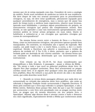 mesmo que ele já esteja equipado com elas. Considere de novo a analogia
do médico. Pense num estudante de medicina no início de sua residência.
Ele deve dispor de todo seu arsenal necessário para os procedimentos
cirúrgicos, ou seja, ele deve estar qualificado, plenamente equipado para
qualquer procedimento de emergência, mas a menos que ele passe boa
parte do tempo junto a médicos mais experientes, observe suas técnicas,
aprenda suas habilidades, e pratique algum procedimento ele próprio, os
instrumentos cirúrgicos que possui são completamente inúteis. Sem
dúvida, se não aprender a usar tais instrumentos apropriadamente, estes
mesmos podem se tornar armas perigosas em suas mãos. Quem se
habilitaria a submeter-se a um cirurgião que aprendeu cirurgias por
cursos de correspondência?
Da mesma forma ocorre entre o homem de Deus e a Escritura.
Estas, como os instrumentos cirúrgicos, são preciosos apenas quando bem
manipulados. Do contrário, os resultados são o oposto do esperado. Mal
usados, um pode trazer a dor e a morte física, a outra, a dor e a morte
espiritual. Devido a Escritura nos advertir a mantermos a retidão da
palavra da verdade (cf. 2 Tm 2,15), é óbvio, portanto, que a palavra da
verdade pode ser desviada de seu correto caminho - da mesma forma que
um estudante de medicina destreinado que usa incorretamente seu
instrumental.
Com relação ao Ap 22,18-19, há duas considerações que
desqualificam a Sola Scriptura. A passagem - quase a última da Bíblia -
diz: “Eu atesto a todo o que ouvir as palavras proféticas deste livro: Se
alguém lhes fizer qualquer acréscimo, Deus lhes acrescentará as pragas
escritas nesse livro. E se alguém tirar qualquer coisa das palavras deste
livro profético, Deus lhe retirará a sua parte da árvore da vida e da cidade
santa, que estão descritas neste livro”.
1 - Quando os versos desta passagem afirmam que nada deve ser
acrescentado ou retirado das palavras deste livro profético, não estão se
referindo à Sagrada Tradição sendo acrescentada à Sagrada Escritura. É
óbvio pelo contexto que o livro aqui referido é o próprio Apocalipse, e não a
Bíblia inteira. Sabemos disso porque São João diz que o que for culpado
por acrescentar a este livro será penalizado com as pragas escritas neste
livro, as pragas que ele mesmo descreveu em seu próprio livro, o
Apocalipse. Afirmar algo diverso disso é atentar contra o texto e distorcer
seu claro significado, especialmente devido a Bíblia que conhecemos ainda
13
 