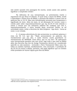 não existir quando esta passagem foi escrita, sendo assim não poderia
significar o compêndio cristão3
.
Na defensiva de sua interpretação, os protestantes trarão o
argumento de que Deus vê adiante, vê qual seria o cânon da Bíblia, sendo
o Apocalipse o último livro da Bíblia, e portanto Ele definiu o cânon com as
palavras dos vv.18-19. Mas esta interpretação necessita que busquemos o
significado do texto. Além do mais, se tal afirmação for correta, como o
cristão pode saber inquestionavelmente que Ap 22,18-19 está selando o
cânon a menos que um intérprete infalível lhe confirme que este é,
inquestionavelmente, o único sentido deste versículo? Porém, se tal
autoridade existe, então a doutrina da Sola Scriptura - ispo facto - torna-se
nula e a ser evitada.
2 - A mesma advertência de não acrescentar ou subtrair palavras é
vista em Dt 4,2, que diz: “Nada acrescentareis às palavras dos
mandamentos que vos dou, e nada tirareis; assim guardareis os
mandamentos do SENHOR, vosso Deus, que eu vos dou”. Se aplicarmos
uma interpretação paralela com este verso, logo tudo o que está na Bíblia
além dos decretos das leis do Antigo Testamento deveria ser considerado
apócrifo ou não-canônico - incluindo o Novo Testamento! Mais uma vez,
todos os cristãos rejeitam, imediatamente, esta conclusão. A proibição de
Ap 22,18-19 contra a adição, portanto, não pode significar que os cristãos
estão proibidos de buscar algum guia fora da Bíblia.
3
Apesar de todos os livros do Novo Testamento já terem sido escritos enquanto João finalizava o Apocalipse,
ainda não estavam organizados como Sagrada Escritura.
14
 