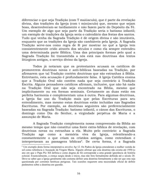 diferenciar o que seja Tradição (com T maiúsculo), que é parte da revelação
divina, das tradições da Igreja (com t minúsculo) que, mesmo que sejam
boas, desenvolveram-se tardiamente e não fazem parte do Depósito da Fé.
Um exemplo de algo que seja parte da Tradição seria o batismo infantil;
um exemplo de tradições da Igreja seria o calendário das festas dos santos.
Tudo que venha da Sagrada Tradição é de origem divina e são imutáveis,
enquanto que as tradições da Igreja são cambiáveis pela Igreja. A Sagrada
Tradição serve-nos como regra de fé por mostrar no quê a Igreja tem
consistentemente crido através dos séculos e como ela sempre entendeu
uma determinada parte Bíblica. Uma das principais formas pelo qual a
Sagrada Tradição foi transmitida a nós está nas doutrinas dos textos
litúrgicos antigos, o serviço divino da Igreja.
Todos já notaram que os protestantes acusam os católicos de
promoverem doutrinas novas e anti-bíblicas baseadas na Tradição, por
afirmarem que tal Tradição contém doutrinas que são estranhas à Bíblia.
Entretanto, esta acusação é profundamente falsa. A Igreja Católica ensina
que a Tradição Oral não contém nada que seja contrário à Tradição
Escrita. Alguns pensadores católicos afirmam, inclusive, que não há nada
na Tradição Oral que não seja encontrado na Bíblia, mesmo que
implicitamente ou em formas seminais. Certamente as duas estão em
perfeita harmonia e complementam uma à outra. Para algumas doutrinas,
a Igreja faz uso da Tradição mais que pelas Escrituras para seu
entendimento, mas mesmo estas doutrinas estão incluídas nas Sagradas
Escrituras. Por exemplo, as doutrinas seguintes são preferencialmente
baseadas na Sagrada Tradição: batismo infantil, o cânon das Escrituras, o
domingo como Dia do Senhor, a virgindade perpétua de Maria e a
assunção de Maria.
A Sagrada Tradição complementa nossa compreensão da Bíblia ao
mesmo tempo que não constitui uma fonte extra-bíblica de revelação, com
doutrinas novas ou estranhas a ela. Muito pelo contrário: a Sagrada
Tradição age como a memória viva da Igreja, relembrando-a
constantemente o que criam os cristãos antigos, como entendiam e
interpretavam as passagens bíblicas6
. De certa forma, é a Sagrada
6
Um exemplo desta forma interpretativa envolve Ap 12. Os Padres da Igreja entenderam a mulher vestida de
sol como referência à Assunção da Virgem Maria. Alguém afirmar que esta doutrina não existia até 1950 (o
ano em que o Papa Pio XII definiu-o como dogma de fé) corresponde a uma grande ignorância de história
eclesial. Essencialmente, a crença surgiu desde o início, mas não fora formalmente definida até o século 20.
Deve-se saber que a Igreja geralmente não costuma definir uma doutrina formalmente a não ser que esta seja
questionada por correntes heréticas perigosas. Tais ocasiões requerem uma necessidade oficial de definir
parâmetros sobre a doutrina em questão.
16
 